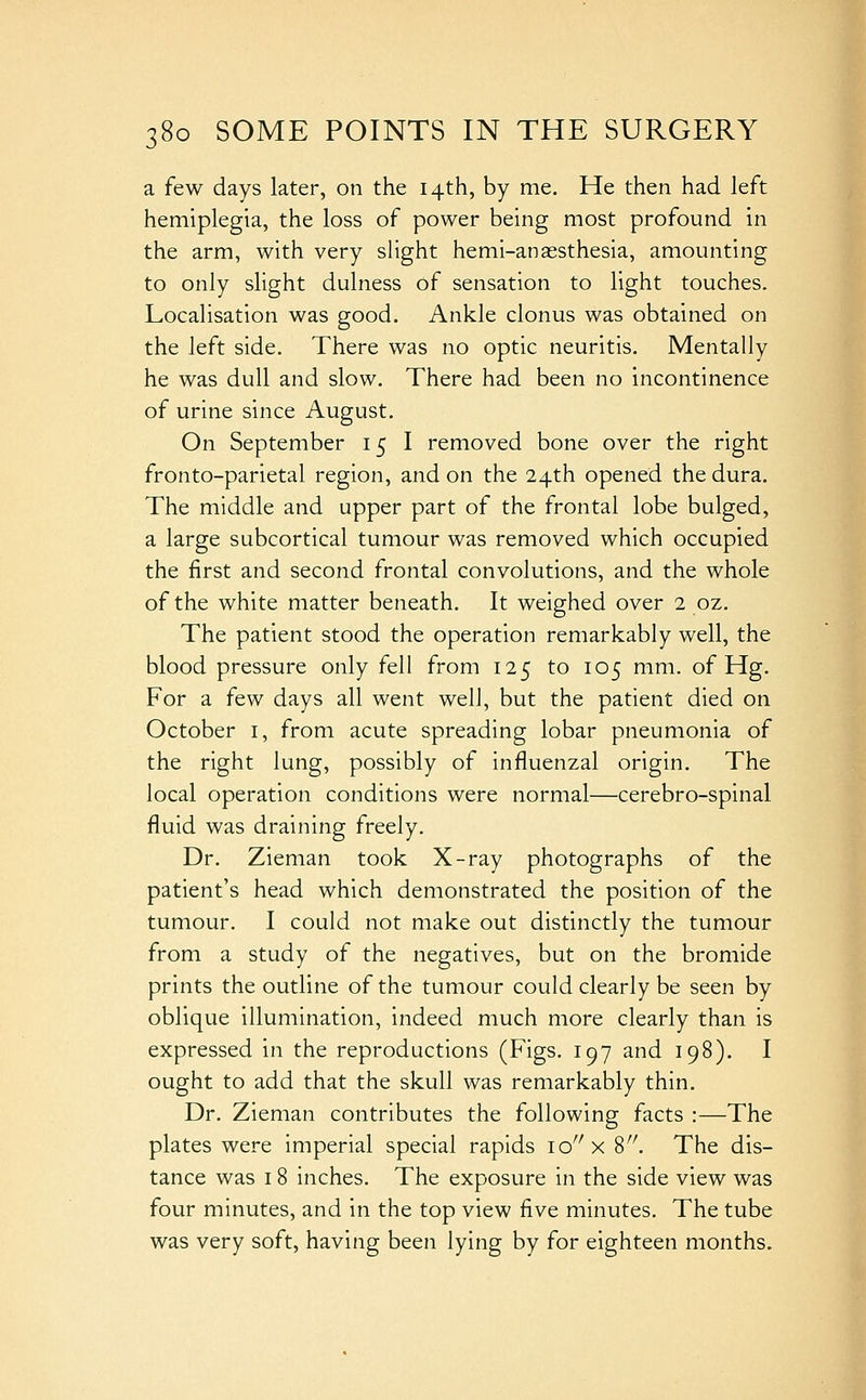 a few days later, on the 14th, by me. He then had left hemiplegia, the loss of power behig most profound in the arm, with very slight hemi-anassthesia, amounting to only slight dulness of sensation to light touches. Localisation was good. Ankle clonus was obtained on the left side. There was no optic neuritis. Mentally he was dull and slow. There had been no incontinence of urine since August. On September 15 I removed bone over the right fronto-parietal region, and on the 24th opened the dura. The middle and upper part of the frontal lobe bulged, a large subcortical tumour was removed which occupied the first and second frontal convolutions, and the whole of the white matter beneath. It weighed over 2 oz. The patient stood the operation remarkably well, the blood pressure only fell from 125 to 105 mm. of Hg. For a few days all went well, but the patient died on October i, from acute spreading lobar pneumonia of the right lung, possibly of influenzal origin. The local operation conditions were normal—cerebro-spinal fluid was draining freely. Dr. Zieman took X-ray photographs of the patient's head which demonstrated the position of the tumour. I could not make out distinctly the tumour from a study of the negatives, but on the bromide prints the outline of the tumour could clearly be seen by oblique illumination, indeed much more clearly than is expressed in the reproductions (Figs. 197 and 198). I ought to add that the skull was remarkably thin. Dr. Zieman contributes the following facts :—The plates were imperial special rapids lo^'x 'i. The dis- tance was 18 inches. The exposure in the side view was four minutes, and in the top view five minutes. The tube was very soft, having been lying by for eighteen months.