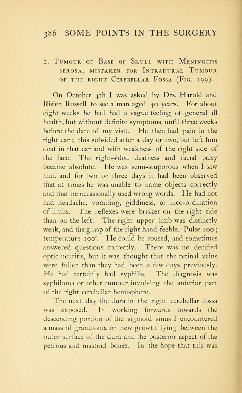 2. Tumour of Base of Skull with Meningitis serosa, mistaken for intradural tumour of the right cerebellar fossa (fig. i99). On October 4th I was asked by Drs. Harold and Risien Russell to see a man aged 40 years. For about eight weeks he had had a vague feeling of general ill health, but without definite symptoms, until three weeks before the date of my visit. He then had pain in the right ear ; this subsided after a day or two, but left him deaf in that ear and with weakness of the right side of the face. The right-sided deafness and facial palsy became absolute. He was semi-stuporous when I saw him, and for two or three days it had been observed that at times he was unable to name objects correctly and that he occasionally used wrong words. He had not had headache, vomiting, giddiness, or inco-ordination of limbs. The reflexes were brisker on the right side than on the left. The right upper limb was distinctly weak, and the grasp of the right hand feeble. Pulse 100 ; temperature 100°. He could be roused, and sometimes answered questions correctly. There was no decided optic neuritis, but it was thought that the retinal veins were fuller than they had been a few days previously. He had certainly had syphilis. The diagnosis was syphiloma or other tumour involving the anterior part of the right cerebellar hemisphere. The next day the dura in the right cerebellar fossa was exposed. In working forwards towards the descending portion of the sigmoid sinus I encountered a mass of granuloma or new growth lying between the outer surface of the dura and the posterior aspect of the petrous and mastoid bones. In the hope that this was 1