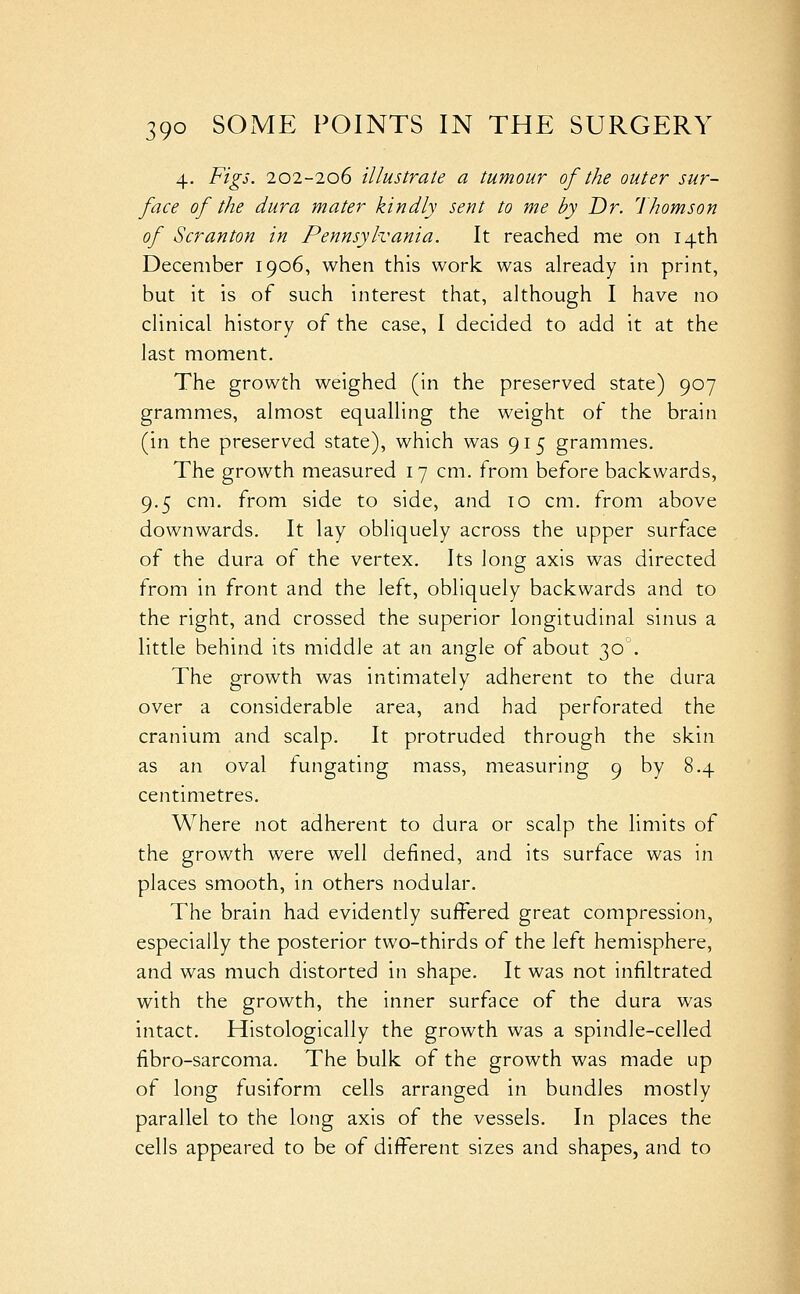 4. Figs. 202-206 illustrate a tumour of the outer sur- face of the dura mater kindly sent to me by Dr. Thomson of Scranton in Pennsylvania. It reached me on 14th December 1906, when this work was already in print, but it is of such interest that, although I have no clinical history of the case, I decided to add it at the last moment. The growth weighed (in the preserved state) 907 grammes, almost equalling the weight of the brain (in the preserved state), which was 915 grammes. The growth measured 17 cm. from before backwards, 9.5 cm. from side to side, and to cm. from above downwards. It lay obliquely across the upper surface of the dura of the vertex. Its long axis was directed from in front and the left, obliquely backwards and to the right, and crossed the superior longitudinal sinus a little behind its middle at an angle of about 30. The growth was intimately adherent to the dura over a considerable area, and had perforated the cranium and scalp. It protruded through the skin as an oval fungating mass, measuring 9 by 8.4 centimetres. Where not adherent to dura or scalp the limits of the growth were well defined, and its surface was in places smooth, in others nodular. The brain had evidently suffered great compression, especially the posterior two-thirds of the left hemisphere, and was much distorted in shape. It was not infiltrated with the growth, the inner surface of the dura was intact. Histologically the growth was a spindle-celled fibro-sarcoma. The bulk of the growth was made up of long fusiform cells arranged in bundles mostly parallel to the long axis of the vessels. In places the cells appeared to be of different sizes and shapes, and to