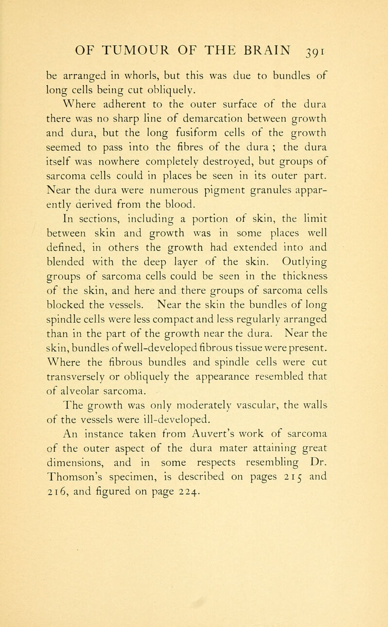 be arranged in whorls, but this was due to bundles of long cells being cut obliquely. Where adherent to the outer surface of the dura there was no sharp line of demarcation between growth and dura, but the long fusiform cells of the growth seemed to pass into the fibres of the dura ; the dura itself was nowhere completely destroyed, but groups of sarcoma cells could in places be seen in its outer part. Near the dura were numerous pigment granules appar- ently derived from the blood. In sections, including a portion of skin, the limit between skin and growth was in some places well defined, in others the growth had extended into and blended with the deep layer of the skin. Outlying groups of sarcoma cells could be seen in the thickness of the skin, and here and there groups of sarcoma cells blocked the vessels. Near the skin the bundles of long spindle cells were less compact and less regularly arranged than in the part of the growth near the dura. Near the skin, bundles of well-developed fibrous tissue were present. Where the fibrous bundles and spindle cells were cut transversely or obliquely the appearance resembled that of alveolar sarcoma. The growth was only moderately vascular, the walls of the vessels were ill-developed. An instance taken from Auvert's work of sarcoma of the outer aspect of the dura mater attaining great dimensions, and in some respects resembling Dr. Thomson's specimen, is described on pages 215 and 216, and figured on page 224.