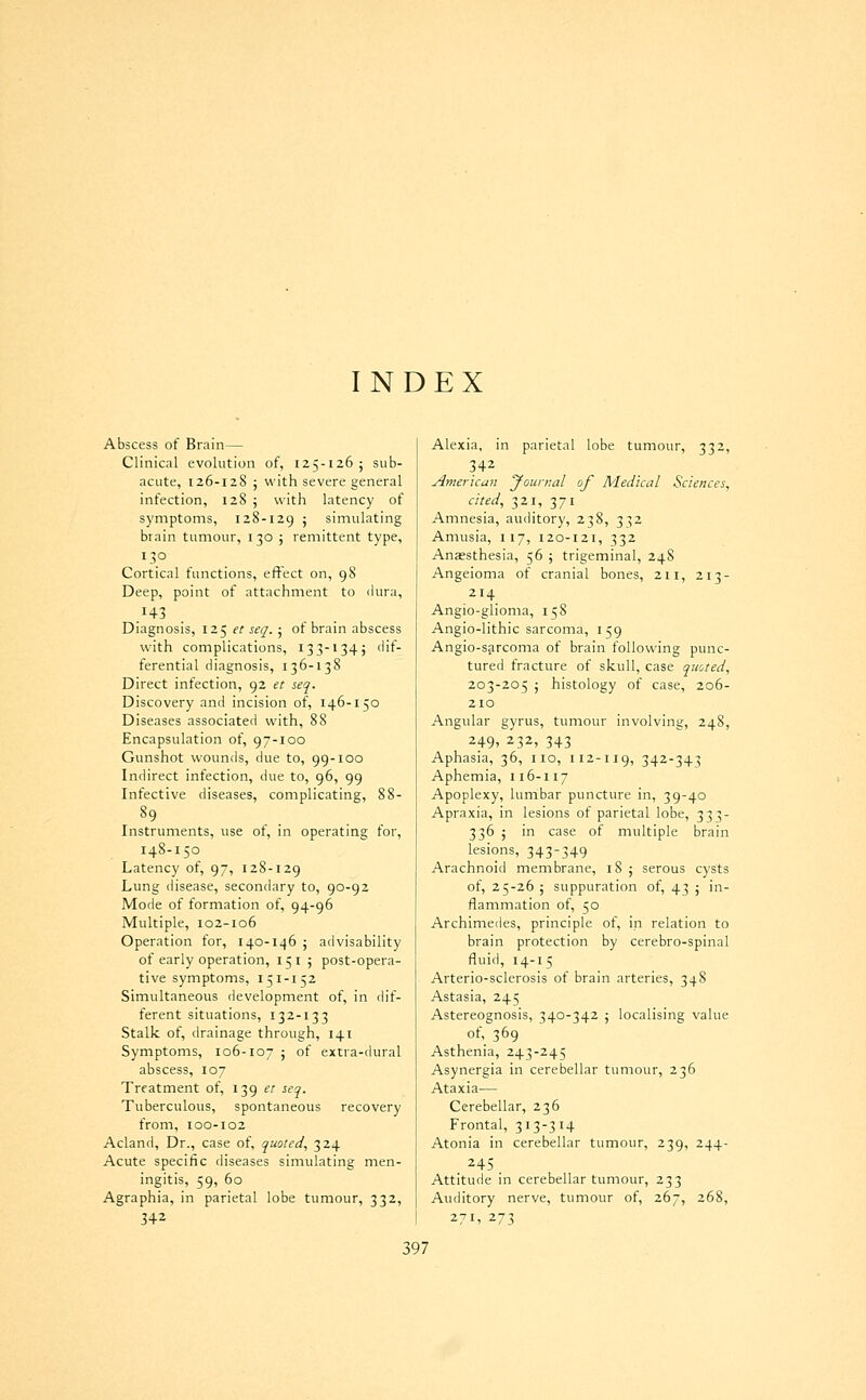 INDEX Abscess of Brain— Clinical evolution of, 125-126 ; sub- acute, 126-128 J with severe general infection, 128 ; with latency of symptoms, 128-129 j simulating brain tumour, i 30 ; remittent type, 130 Cortical functions, effect on, 98 Deep, point of attachment to dura, .143 Diagnosis, 125 et seq. ; ot brain abscess with complications, 133-1345 dif- ferential diagnosis, 136-138 Direct infection, 92 et seq. Discovery and incision of, 146-150 Diseases associated with, 88 Encapsulation of, 97-100 Gunshot wounds, due to, 99-100 Indirect infection, due to, 96, 99 Infective diseases, complicating, 88- Instruments, use ot, in operating tor, 148-150 Latency of, 97, 128-129 Lung disease, secondary to, 90-92 Mode of formation of, 94-96 Multiple, 102-106 Operation for, 140-146 j advisability of early operation, 151 ; post-opera- tive symptoms, 151-152 Simultaneous development of, in dif- ferent situations, 132-133 Stalk of, drainage through, 141 Symptoms, 106-107 j of extra-dural abscess, 107 Treatment of, 139 et seq. Tuberculous, spontaneous recovery from, 100-102 Acland, Dr., case of, quoted, 324 Acute specific diseases simulating men- ingitis, 59, 60 Agraphia, in parietal lobe tumour, 332, 342 332. Alexia, in parietal lobe tun 342 American yournal of Medical Sciences, cited, 321, 371 Amnesia, auditory, 238, 332 Amusia, 117, 120-121, 332 Anaesthesia, 56 ; trigeminal, 248 Angeioma of cranial bones, 211, 213- 214 Angio-glioma, 158 Angio-lithic sarcoma, 159 Angio-s^rcoma of brain following punc- tured fracture of skull, case quoted, 203-205 ; histology of case, 206- 210 Angular gyrus, tumour involving, 248, 249' 232, 343 Aphasia, 36, no, 1x2-119, 342-343 Aphemia, 116-117 Apoplexy, lumbar puncture in, 39-40 Apraxia, in lesions of parietal lobe, 333- 336 5 in case of multiple brain lesions, 343-349 Arachnoid membrane, 185 serous cysts of, 25-26 ; suppuration of, 43 j in- flammation of, 50 Archimedes, principle of, in relation to brain protection by cerebro-spinal fluid, 14-15 Arterio-sclerosis of brain arteries, 348 Astasia, 245 Astereognosis, 340-342 ; localising value of, 369 Asthenia, 243-245 Asynergia in cerebellar tumour, 236 Ataxia— Cerebellar, 236 Frontal, 313-314 Atonia in cerebellar tumour, 239, 244- 245 Attitude in cerebellar tumour, 233 Auditory nerve, tumour of, 267, 268, 27I' 273