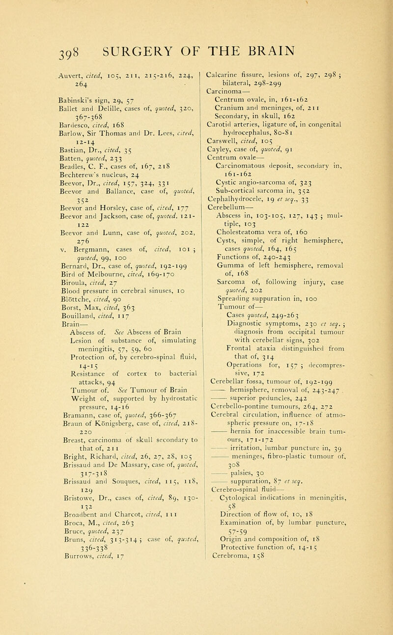 Axivert, cited, 105, 211, 215-216, 224, 264 Babinski's sign, 29, 57 Ballet antl Delille, cases of, quoted, 320, 367-368 Bardesco, cited, 168 Barlow, Sir Thomas and Dr. Lees, cited, 12-14 Bastian, Dr., cited, 35 Batten, quoted, 233 Beadles, C. F., cases of, 167, 218 Bechterew's nucleus, 24 Beevor, Dr., cited, 157, 324, 331 Beevor and Ballance, case of, quoted, Beevor and Horsley, case of, cited, ijj Beevor and Jackson, case of, quoted. I2l- 122 Beevor and Lunn, case of, quoted, 202, 276 V. Bergmann, cases of, cited, 101 ; quoted, 99, 100 Bernard, Dr., case of, quoted, 192-199 Bird of Melbourne, cited, 169-170 Biroula, cited, 27 Blood pressure in cerebral sinuses, 10 Blottche, cited, 90 Borst, Max, cited, 363 Bouilland, cited, 117 Brain— Abscess of. See Abscess of Brain Lesion of substance of, simulating meningitis, 57, 59, 60 Protection of, by cerebro-spinal fluid, 14-15 Resistance of cortex to bacterial attacks, 94 Tumour of. See Tumour of Brain Weight of, supported by hydrostatic pressure, 14-16 Bramann, case of, quoted, 366-367 Braun of Konigsberg, case of, cited, 218- 220 Breast, carcinoma of skull secondary to that of, 211 Bright, Richard, cited, 26, 27, 28, 105 Brissaud and De Massary, case of, quoted, 317-318 Brissaud and Souques, ated, 115, 118, 129 Bristowe, Dr., cases of, cited, 89, 130- 132 Broadbent and Charcot, cited, 111 Broca, M., cited, 263 Bruce, quoted, 237 Bruns, cited, 313-314 j case of, quoted, 336-338 Burrows, cited, 17 Calcarine fissure, lesions of, 297, 298 ; bilateral, 298-299 Carcinoma— Centrum ovale, in, 161-162 Cranium and meninges, of, 211 Secondary, in skull, 162 Carotid arteries, ligature of, in congenital hydrocephalus, 80-81 Carswell, cited, 105 Cayley, case of, quoted, 91 Centrum ovale— Carcinomatous deposit, secondary in, 161-162 Cystic angio-sarcoma of, 323 Sub-cortical sarcoma in, 352 Cephalhydrocele, 19 et seq., 33 Cerebellum— Abscess in, 103-105, 127, 143 ; mul- tiple, 103 Cholesteatoma vera of, 160 Cysts, simple, of right hemisphere, cases quoted, 164, 165 Functions of, 240-243 Gumma of left hemisphere, removal of, 168 Sarcoma of, following injury, case quoted, 202 Spreading suppuration in, 100 Tumour of— Cases quoted, 249-263 Diagnostic symptoms, 230 et seq. ; diagnosis from occipital tumour with cerebellar signs, 302 Frontal ataxia distinguished from that of, 3 14 Operations for, 157 ; decompres- sive, 172 Cerebellar fossa, tumour of, 192-199 hemisphere, removal of, 243-247 . superior peduncles, 242 Cerebello-pontine tumours, 264, 272 Cerebral circulation, influence of atmo- spheric pressure on, 17-18 hernia for inaccessible brain tum- ours, 171-172 irritation, lumbar puncture in, 39 meninges, fibro-plastic tumour of, 308 palsies, 30 suppuration, 87 et seq. Cerebro-spinal fluid— Cytological indications in meningitis. Direction of flow ot, 10, 18 Examination of, by lumbar puncture, 57.-59 Origin and composition ot, 18 Protective function of, 14-15 Cerebroma, 158