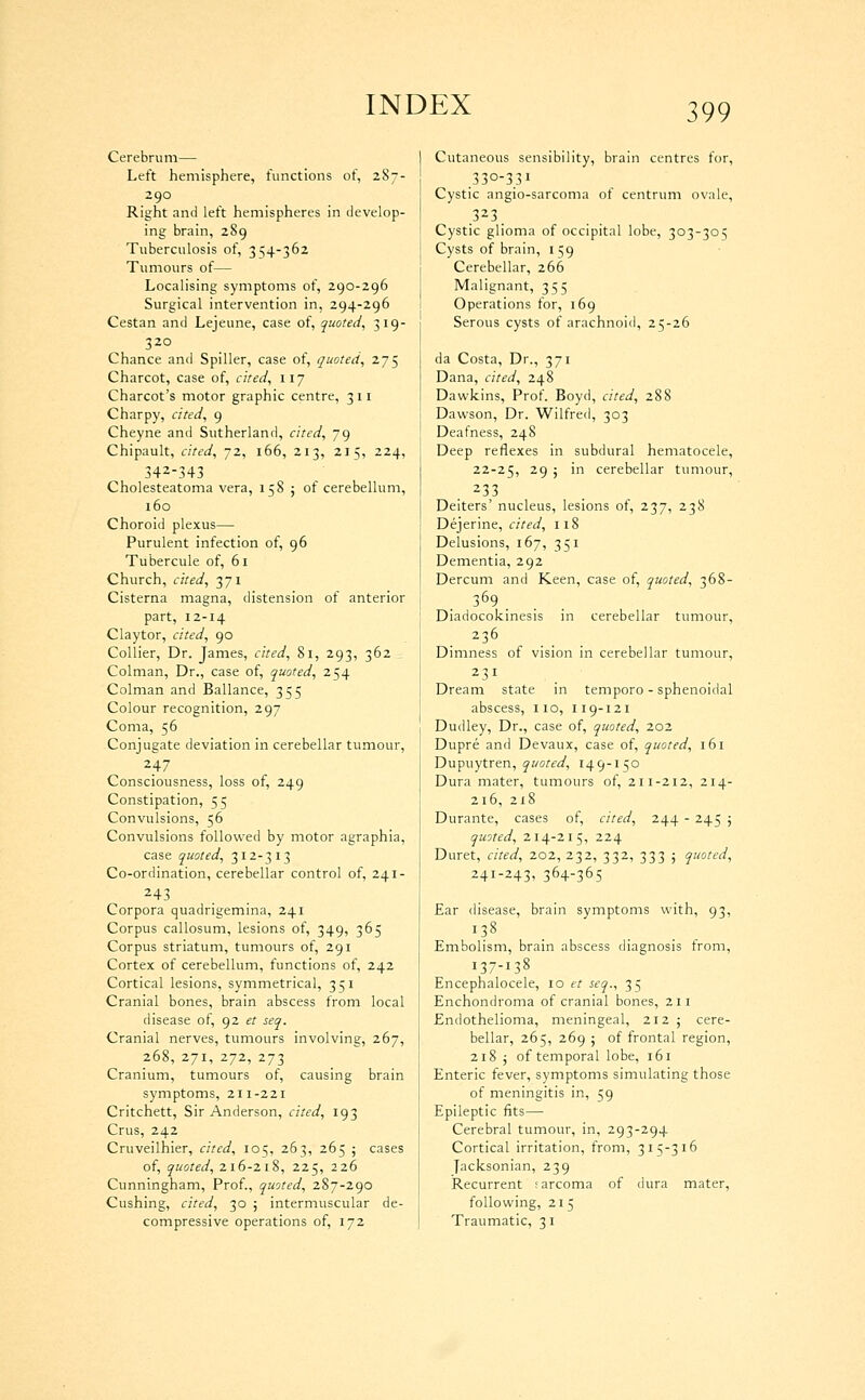 Cerebrum— Left hemisphere, functions of, 287- Right and left hemispheres in develop- ing brain, 289 Tuberculosis of, 354-362 Tumours of— Localising symptoms of, 290-296 Surgical intervention in, 294-296 Cestan and Lejeune, case of, quoted, 319- 320 Chance and Spiller, case of, quoted, 275 Charcot, case of, cited, 117 Charcot's motor graphic centre, 311 Charpy, cited, 9 Cheyne and Sutherland, cited, 79 Chipault, cited, 72, 166, 213, 215, 224, 342-343 Cholesteatoma vera, 158 j of cerebellum, 160 Choroid plexus— Purulent infection of, 96 Tubercule of, 61 Church, cited, 371 Cisterna magna, distension of anterior part, 12-14 Claytor, cited, 90 Collier, Dr. James, cited, 81, 293, 362 Colman, Dr., case of, quoted, 254 Colman and Ballance, 355 Colour recognition, 297 Coma, 56 Conjugate deviation in cerebellar tumour, 247 Consciousness, loss of, 249 Constipation, 55 Convulsions, 56 Convulsions followed by motor agraphia, case quoted, 312-313 Co-ordination, cerebellar control of, 241- 243 Corpora quadrigemina, 241 Corpus callosum, lesions of, 349, 365 Corpus striatum, tumours of, 291 Cortex of cerebellum, functions of, 242 Cortical lesions, symmetrical, 351 Cranial bones, brain abscess from local disease of, 92 et seq. Cranial nerves, tumours involving, 267, 268, 271, 272, 273 Cranium, tumours of, causing brain symptoms, 211-221 Critchett, Sir Anderson, cited, 193 Crus, 242 Cruveilhier, cited, 105, 263, 265 ; cases of, quoted, 216-218, 225, 226 Cunningham, Prof., quoted, 287-290 Cushing, cited, 30 ; intermuscular de- compressive operations of, 172 Cutaneous sensibility, brain centres for, .330-331 Cystic angio-sarcoma of centrum ovale. Cystic glioma of occipital lobe, 303-305 Cysts of brain, 159 Cerebellar, 266 Malignant, 355 Operations for, 169 Serous cysts of arachnoid, 25-26 da Costa, Dr., 371 Dana, cited, 248 Dawkins, Prof. Boyd, cited, 288 Dawson, Dr. Wilfred, 303 Deafness, 248 Deep reflexes in subdural hematocele, 22-25, 29 ; in cerebellar tumour, 233 Deiters' nucleus, lesions of, 237, 238 Dejerine, cited, ii8 Delusions, 167, 351 Dementia, 292 Dercum and Keen, case of, quoted, 368- . 369 . Diadocokinesis in cerebellar tumour, 236 Dimness of vision in cerebellar tumour. Dream state in temporo - sphenoidal abscess, 110, 119-121 Dudley, Dr., case of, quoted, 202 Dupre and Devaux, case of, quoted, 161 Dupuytren, ^woffi^, 149-150 Dura mater, tumours of, 211-212, 214- 216, 218 Durante, cases of, cited, li^i\ - 245 ; quoted, 214-215, 224 Duret, cited, 202, 232, 332, 333 ; quoted, 241-243, 364-365 Ear disease, brain symptoms with, 93, Embolism, brain abscess diagnosis from, 137-138 Encephalocele, 10 et seq., 35 Enchondroma of cranial bones, 211 Endothelioma, meningeal, 212 j cere- bellar, 265, 269 ; of frontal region, 218 j of temporal lobe, 161 Enteric fever, symptoms simulating those of meningitis in, 59 Epileptic fits— Cerebral tumour, in, 293-294 Cortical irritation, from, 315-316 Jacksonian, 239 Recurrent ;arcoma of dura mater, following, 215 Traumatic, 31