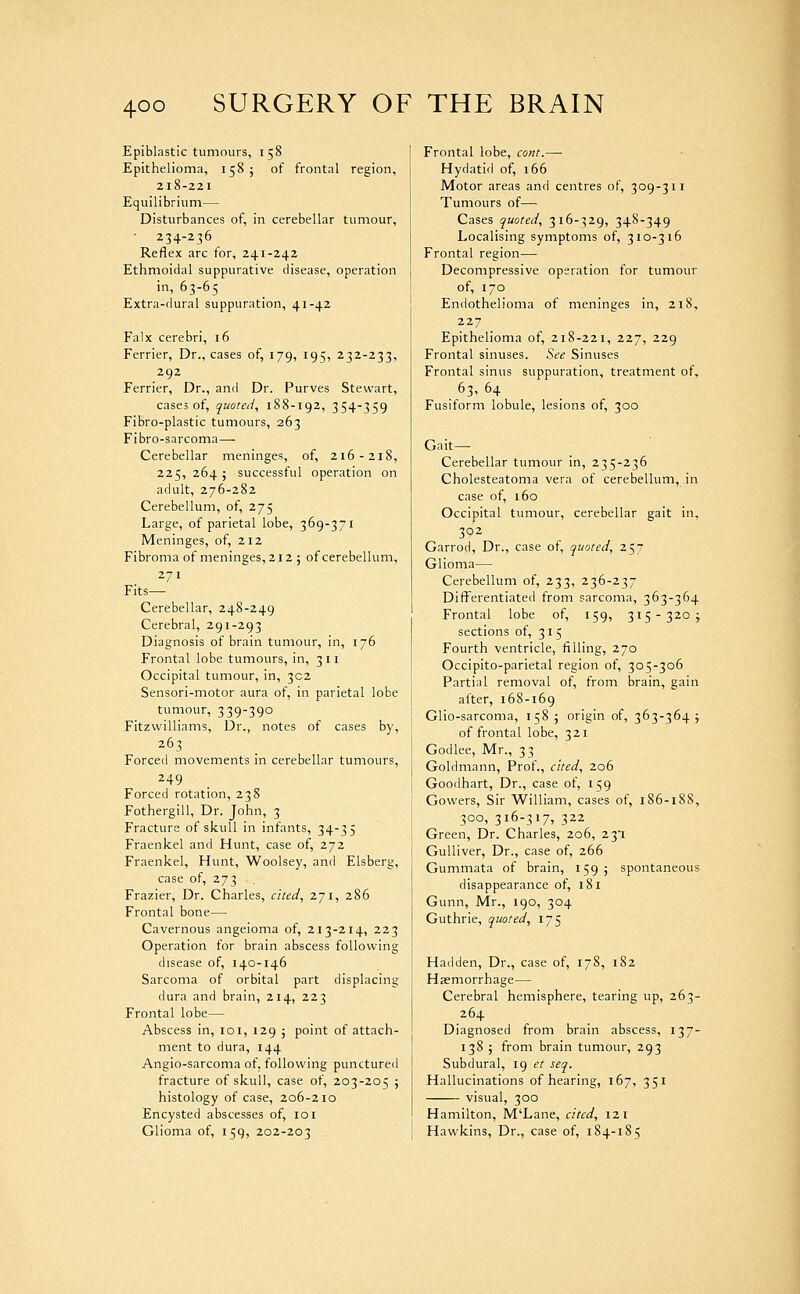 Epiblastic tumours, 158 Epithelioma, 158; of frontal region, 218-221 Equilibrium— Disturbances of, in cerebellar tumour, 234-236 Reflex arc for, 241-242 Ethmoidal suppurative disease, operation in, 63-65 Extra-dural suppuration, 41-42 Falx cerebri, 16 Ferrier, Dr., cases of, 179, 195, 232-233, 292 Ferrier, Dr., and Dr. Purves Stewart, cases of, quoted, 188-192, 354-359 Fibro-plastic tumours, 263 Fibro-sarcoma— Cerebellar meninges, of, 216-218, 225, 264 J successful operation on adult, 276-282 Cerebellum, of, 275 Large, of parietal lobe, 369-371 Meninges, of, 212 Fibroma of meninges, 212 ; of cerebellum, 271 Fits— Cerebellar, 248-249 Cerebral, 291-293 Diagnosis of brain tumour, in, 176 Frontal lobe tumours, in, 311 Occipital tumour, in, 302 Sensori-motor aura of, in parietal lobe tumour, 339-390 Fitzwilliams, Dr., notes of cases by, 263 Forced movements in cerebellar tumours, 249 Forced rotation, 238 Fothergill, Dr. John, 3 Fracture of skull in infants, 34-35 Fraenkel and Hunt, case of, 272 Fraenkel, Hunt, Woolsey, and Elsberg, case of, 273 Frazier, Dr. Charles, cited, 271, 286 Frontal bone— Cavernous angeioma of, 213-214, 223 Operation for brain abscess following disease of, 140-146 Sarcoma of orbital part displacing dura and brain, 214, 223 Frontal lobe— Abscess in, loi, 129 ; point of attach- ment to dura, 144 Angio-sarcoma of, following punctured fracture of skull, case of, 203-205 ; histology of case, 206-210 Encysted abscesses of, loi Glioma of, 159, 202-203 Frontal lobe, cont.—■ Hydatid of, 166 Motor areas and centres of, 309-311 Tumours of— Cases quoted, 316-^29, 348-349 Localising symptoms of, 310-316 Frontal region— Decompressive operation for tumour of, 170 Endothelioma of meninges in, 218, 227 Epithelioma of, 218-221, 227, 229 Frontal sinuses. See Sinuses Frontal sinus suppuration, treatment of, 63, 64 Fusiform lobule, lesions of, 300 Gait— Cerebellar tumour in, 235-236 Cholesteatoma vera of cerebellum, in case of, 160 Occipital tumour, cerebellar gait in, 302 Garrod, Dr., case of, quoted, 257 Glioma— Cerebellum of, 233, 236-237 Differentiated from sarcoma, 363-364 Frontal lobe of, 159, 315-320 j sections of, 315 Fourth ventricle, filling, 270 Occipito-parietal region of, 305-306 Partial removal of, from brain, gain after, 168-169 Glio-sarcoma, 158 5 origin of, 363-364 j of frontal lobe, 321 Godlee, Mr., 33 Goldmann, Prof., cited, 206 Goodhart, Dr., case of, 159 Gowers, Sir William, cases of, 186-188, 300, 316-317, 322 Green, Dr. Charles, 206, 231 Gulliver, Dr., case of, 266 Gummata of brain, 159; spontaneous disappearance of, 181 Gunn, Mr., 190, 304 Guthrie, quoted, 175 Hadden, Dr., case of, 178, 182 Haemorrhage— Cerebral hemisphere, tearing up, 263- 264 Diagnosed from brain abscess, 137- 138 5 from brain tumour, 293 Subdural, 19 et seq. Hallucinations of hearing, 167, 351 visual, 300 Hamilton, M'Lane, cited, 121 Hawkins, Dr., case of, 184-185