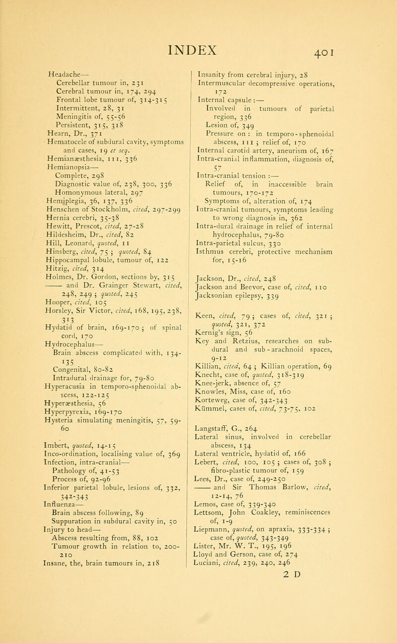 Headache— Cerebellar tumour in, 231 Cerebral tumour in, 174, 294 Frontal lobe tumour of, 314-315 Intermittent, 28, 31 Meningitis of, 55-56 Persistent, 315, 318 Hearn, Dr., 371 Hematocele of subdural cavity, symptoms and cases, ig et seq. Hemianaesthesia, iii, 336 Hemianopsia—• Complete, 298 Diagnostic value of, 238, 300, 336 Homonymous lateral, 297 Hemiplegia, 36, 137, 336 Henschen of Stockholm, cited, 297-299 Hernia cerebri, 35-38 Hewitt, Prescot, cited, 27-28 Hildesheim, Dr., cited, 82 Hill, Leonard, quoted, 11 Hinsberg, cited, 75 ; quoted, 84 Hippocampal lobule, tumour of, 122 Hitzig, cited, 314 Holmes, Dr. Gordon, sections by, 315 and Dr. Grainger Stewart, cited, 248, 249 j quoted, 245 Hooper, cited.^ 105 Horsley, Sir Victor, cited, 168, 195, 238, 313 Hydatid of brain, 169-170 j of spinal cord, 170 Hydrocephalus— Brain abscess complicated with, 134- 135 . Congenital, 80-82 Intradural drainage for, 79-80 Hyperacusia in temporo-sphenoidal ab- scess, 122-125 Hyperaesthesia, 56 Hyperpyrexia, 169-170 Hysteria simulating meningitis, 57, 59- 60 Imbert, quoted, 14-15 Inco-ordination, localising value of, 369 Infection, intra-cranial— Pathology of, 41-53 Process of, 92-96 Inferior parietal lobule, lesions of, 332, 342-343 Influenza— Brain abscess following, 89 Suppuration in subdural cavity in, 50 Injury to head— Abscess resulting from, 88, 102 Tumour growth in relation to, 200- 210 Insane, the, brain tumours in, 218 Insanity from cerebral injury, 28 Intermuscular decompressive operations, 172 Internal capsule : — Involved in tumours of parietal region, 336 Lesion of, 349 Pressure on : in temporo-sphenoidal abscess, iii 5 relief of, 170 Internal carotid artery, aneurism of, 167 Intra-crani.il inflammation, diagnosis of, 57 Intra-cranial tension :— Relief of, in inaccessible brain tumours, 170-172 Symptoms of, alteration of, 174 Litra-cranial tumours, symptoms leading to wrong diagnosis in, 362 Intra-dural drainage in relief of internal hydrocephalus, 79-80 Intra-parietal sulcus, 330 Isthmus cerebri, protective mechanism for, 15-16 Jackson, Dr., cited, 248 Jackson and Beevor, case of, cited, no Jacksonian epilepsy, 339 Keen, cited, 79; cases of, cited, 321 ; quoted, 321, 372 Kernig's sign, 56 Key and Retzius, researches on sub- dural and sub - arachnoid spaces, 9-12 Killian, cited, 64 ; Killian operation, 69 Knecht, case of, quoted, 318-319 Knee-jerk, absence of, 57 Knowles, Miss, case of, 160 Korteweg, case of, 342-343 Kiimmel, cases of, cited, 73-75, 102 Langstafi-', G., 264 Lateral sinus, involved in cerebellar abscess, 134 Lateral ventricle, hydatid of, 166 Lebert, cited, 100, 105 j cases of, 308 j fibro-plastic tumour of, 159 Lees, Dr., case of, 249-250 and Sir Thomas Barlow, cited, 12-14, 76 Lemos, case of, 339-340 Lettsom, John Coakley, reminiscences of, 1-9 Liepmann, quoted, on apraxia, 333-334; case of, quoted, 343-349 Lister, Mr. W. T., 195, 196 Lloyd and Gerson, case of, 274 Luciani, cited, 239, 240, 246 2 D