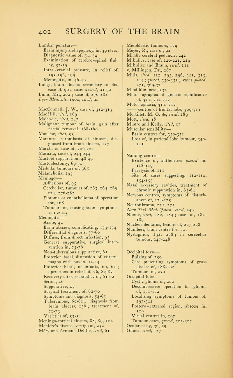 Lumbar puncture— Brain injury and apoplexy, in, 39 et seq. Diagnostic value of, 50, 54 Examination of cerebro-spinal fluid by, 57-59 Intra - cranial pressure, in relief of, 195-196, .199 Meningitis, in, 46-49 Lungs, brain abscess secondary to dis- ease of, 90 ; cases quoted, 91-92 Lunn, Mr., 202 5 case of, 276-282 Lyon Medicale, 1904, cited, 90 MacConnell, J. W., case of, 312-313 MacHill, cited, 169 Majendie, cited, 247 Malignant tumour of brain, gain after partial removal, 168-169 Manasse, cited, 95 Marantic thrombosis of sinuses, dia- gnosed from brain abscess, 137 Marchand, case of, 306-307 Masnata, case of, 243-244 Mastoid suppuration, 48-49 Mastoidectomy, 69-70 Medulla, tumours of, 365 Melancholia, 293 Meninges— Adhesions of, 95 Cerebellar, tumours of, 263, 264, 269, 274, 276-282 Fibroma or endothelioma of, operation for, 168 Tumours of, causing brain symptoms, Zll et seq. Meningitis—• Acute, 42 Brain abscess, complicating, 133-134 Differential diagnosis, 57-60 Diffuse, from direct infection, 93 General suppurative, surgical inter- vention in, 73-76 Non-tuberculous suppurative, 61 Posterior basal, distension of cisterna magna with pus in, 12-14 Posterior basal, of infants, 60, 61 ; operations in relief of, 76, 83-85 Recovery after, possibility of, 61-62 Serosa, 46 Suppurative, 45 Surgical treatment of, 62-70 Symptoms and diagnosis, 54-61 Tuberculous, 60-61 ; diagnosis from brain abscess, 136; treatment of, 70-73 Varieties of, 53-54 Meningo-cortical abscess, 88, 89, 102 Meniere's disease, vertigo of, 232 Mery and Armand Delille, cited, 61 Mesoblastic tumours, 159 Meyer, R., case of, 92 Middle cerebral peduncle, 242 Mikulicz, case of, 220-221, 229 Mikulicz and Braun, cited, 211 V. Millingen, Dr., 267 Mills, cited, 112, 295, 296, 311, 313, 314; quoted, 330-331 J cases quoted, 271,369-371 Mind blindness, 332 Motor agraphia, diagnostic significance of, 311, 312-313 Motor aphasia, 311, 313 centres of frontal lobe, 309-311 Mortillet, M. G. de, cited, 289 Mott, cited, 18 Munro and Kelly, cited, \J Muscular sensibility— Brain centres for, 330-331 Loss of, in parietal lobe tumour, 340- 341 Naming centre— Existence of, authorities quoted on,. n8-i 19 Paralysis of, 111 Site of, cases suggesting, 112-114, 154-155 Nasal accessory cavities, treatment of chronic suppuration in, 63-64 Nervous centres, symptoms of disturb- ances of, 174-175 Neurofibroma, 271, 273 Neiv York Med. Jcurn., cited, 249 Nonne, «>«^, 182, 184; cases of, 182- 189 Nucleus dentatus, lesions of, 237-238 Numbers, brain centre for, 305 Nystagmus, 232, 238 ; in cerebellar tumour, 247-248 Occipital fossa— Bulging of, 250 Case presenting symptoms of gross disease of, 188-192 Tumours of, 230 Occipital lobe— Cystic glioma of, 202 Decompressive operation for glioma of, 171-172 Localising symptoms of tumour of, 297-302 Postero - external region, abscess in,. 129 Visual centres in, 297 Tumour cases, quoted, 303-307 Ocular palsy, 36, 39 Okada, cited, 127