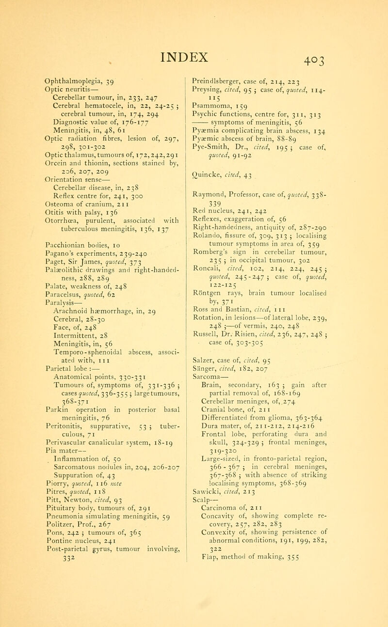 Ophthalmoplegia, 39 Optic neuritis— Cerebellar tumour, in, 233, 247 Cerebral hematocele, in, 22, 24-25 ; cerebral tumour, in, 174, 294 Diagnostic value of, 176-177 Meningitis, in, 48, 61 Optic radiation fibres, lesion of, 297, 298, 301-302 Optic thalamus, tumours of, 172,242,291 Orcein and thionin, sections stained by, 2d6, 207, 209 Orientation sense— Cerebellar disease, in, 238 Reflex centre for, 241, 300 Osteoma of cranium, 211 Otitis with palsy, 136 Otorrhoea, purulent, associated with tuberculous meningitis, 136, 137 Pacchionian bodies, 10 Pagano's experiments, 239-240 Paget, Sir James, quoted^ 373 Palaeolithic drawings and right-handed- ness, 288, 289 Palate, weakness of, 248 Paracelsus, quoted, 62 Paralysis— Arachnoid haemorrhage, in, 29 Cerebral, 28-30 Face, of, 248 Intermittent, 28 Meningitis, in, 56 Tempore-sphenoidal abscess, associ- ated with. III Parietal lobe :— Anatomical points, 330-331 Tumours of, symptoms of, 331-336 ; cases quoted, 336-355 ; large tumours, 368-371 Parkin operation in posterior basal meningitis, 76 Peritonitis, suppurative, 53 5 tuber- culous, 71 Perivascular canalicular system, 18-19 Pia mater— Inflammation of, 50 Sarcomatous nodules in, 204, 206-207 Suppuration of, 43 Piorry, quoted, 116 note Pitres, quoted, n8 Pitt, Newton, cited, 93 Pituitary body, tumours of, 291 Pneumonia simulating meningitis, 59 Politzer, Prof., 267 Pons, 242 ; tumours of, 365 Pontine nucleus, 241 Post-parietal gyrus, tumour involving. Preindlsberger, case of, 214, 223 Preysing, cited, 95 ; case oi, quoted, 114- Psammoma, 159 Psychic functions, centre for, 311, 313 symptoms of meningitis, 56 Pyaemia complicating brain abscess, 134 Pyaemic abscess of brain, 88-89 Pye-Smith, Dr., cited, 195 ; case of, quoted, 91-92 Quincke, cited, 43 Raymond, Professor, case of, quoted, 338- 339 Red nucleus, 241, 242 Reflexes, exaggeration of, 56 Right-handedness, antiquity of, 287-290 Rolando, fissure of, 309, 313 5 localising tumour symptoms in area of, 359 Romberg's sign in cerebellar tumour, 235 5 in occipital tumour, 302 Roncali, cited, 102, 214, 224, 245 ; quoted, 245-247; case of, quoted, 122-125 Rontgen rays, brain tumour localised by, 371 _ Ross and Bastian, cited, 111 Rotation, in lesions—of lateral lobe, 239, 248 ;—of vermis, 240, 248 Russell, Dr. Risien, cited, 236, 247, 248 ; case of, 303-305 Salzer, case of, cited, 95 Sanger, cited, 182, 207 Sarcoma— Brain, secondary, 163 ; gain after partial removal of, 168-169 Cerebellar meninges, of, ,274 Cranial bone, of, 211 Differentiated from glioma, 363-364 Dura mater, of, 211-212, 214-216 Frontal lobe, perforating dura and skull, 324-329 ; frontal meninges, 319-320 Large-sized, in fronto-parietal region, 366 - 367 ; in cerebral meninges, 367-368 ; with absence of striking localising symptoms, 368-369 Sawicki, cited, 213 Scalp— Carcinoma of, 211 Concavity of, showing complete re- covery, 257, 282, 283 Convexity of, showing persistence of abnormal conditions, 191, 199, 282, 322 Flap, method of making, 355