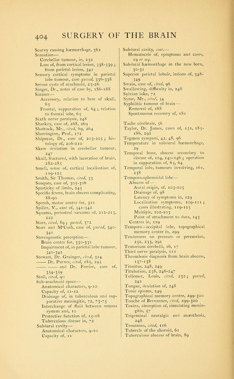 Scurvy causing hasmorrhage, 362 Sensation— Cerebellar tumour, in, 232 Loss of, from cortical lesion, 338-339 ; from parietal lesion, 341 Sensory cortical symptoms in parietal lobe tumour, case quoted, 336-338 Serous cysts of arachnoid, 25-26 Singer, Dr., notes of case by, 186-188 Sinuses—- Accessory, relation to base of skull, Frontal, suppuration of, 64 \ relation to frontal lobe, 65 Sixth nerve paralysis, 248 Sharkey, case of, 268, 269 Shattock, Mr., cited, 69, 264 Sherrington, Prof., 172 Shipman, Dr., case of, 203-205 ; his- tology of, 206-210 Skew deviation in cerebellar tumour, 247 Skull, fractured, with laceration of brain, 282-285 Smell, sense of, cortical localisation of, 119-125 Smith, Sir Thomas, cited, 33 Souques, case of, 305-306 Spasticity of limbs, 245 Specific fevers, brain abscess complicating, 88-90 Speech, motor centre for, 311 Spiller, v., case of, 341-342 Squama, periosteal sarcoma of, 212-213, 222 Starr, cited, 89 ; quoted, 372 Starr and M'Cosh, case of, quoted, 340- Stereognostic perception— Brain centre for, 330-331 Impairment of, in parietal lobe tumour, 340-342 Stewart, Dr. Grainger, cited, 314 Dr. Purves, cited, 185, 195 and Dr. Ferrier, case of, 354-359 Stoll, cited, 90 Sub-arachnoid space— Anatomical characters, 9-10 Capacity of, 11-12 Drainage of, in tuberculous and sup- purative meningitis, 72, 73-75 Interchange of fluid between venous system and, 10 Protective function of, 15-16 Tuberculous disease in, 72 Subdural cavity— Anatomical characters, 9-10 Capacity of, i i Subdural cavity, cant.— Hematocele of, symptoms and cases, 1() et seq. Subdural hasmorrhage in the new born, 30-31 Superior parietal lobule, lesions of, 348- 349 Swain, case of, cited, 96 Swallowing, difficulty in, 248 Sylvian lake, 72 Syme, Mr., cited, 34 Syphilitic tumour of brain— Removal of, 168 Spontaneous recovery of, 181 Tache cerebrale, 56 Taylor, Dr. James, cases of, 131, 185- 186, 292 Tegmen tympani, 42, 48, 96 Temperature in subdural hasmorrhage, 29 Temporal bone, abscess secondary to disease of, 104, 140-146 ; operation in suppuration of, 63, 64 Temporal lobe, tumours involving, 161, 238 Temporo-sphenoidal lobe— Abscess of— Aural origin, of, 103-105 Drainage of, 98 Latency of symptoms in, 129 Localisation symptoms, 109-111; cases illustrating, 119-125 Multiple, 102-103 Point of attachment to dura, 143 Centres in, 119 Temporo - occipital lobe, topographical memory centre in, 299 Tenderness on pressure or percussion, 232, 233, 291 Tentorium cerebelli, i6, 17 Third nerve paralysis, 111 Thrombosis diagnosis from brain abscess, 137-138 Tinnitus, 248, 249 Titubation, 238, 246-247 ToUemer, Louis, cited, 232 ; quoted, 241 Tongue, deviation of, 248 Tonic spasms, 249 Topographical memory centre, 299-300 Touche of Brevannes, cited, 299-300 Toxins, absorption of, simulating menin- gitis, 57 Trigeminal neuralgia and anaesthesia, 248 Trousseau, cited, 116 Tubercle of the choroid, 61 Tuberculous abscess of brain, 89
