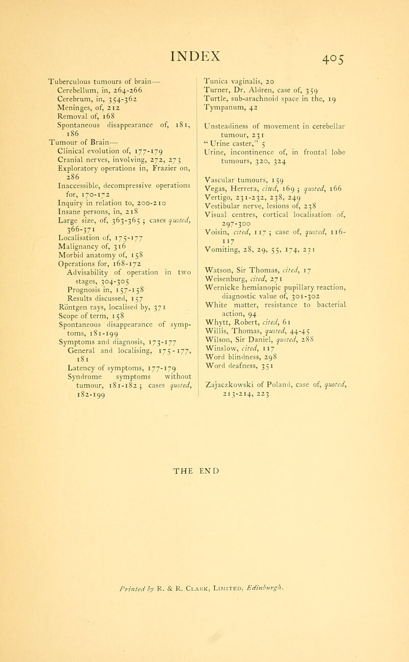 Tuberculous tumours of brain—• Cerebellum, in, 264-266 Cerebrum, in, 354-362 Meninges, of, 212 Removal of, 168 Spontaneous disappearance of, 181, 186 Tumour of Brain— Clinical evolution of, 177-179 Cranial nerves, involving, 272, 273 Exploratory operations in, Frazier on, 286 Inaccessible, decompressive operations for, 170-172 Inquiry in relation to, 200-210 Insane persons, in, 21S Large size, of, 363-365 ; cases quoted^ 366-371 Localisation of, 175-177 Malignancy of, 316 Morbid anatomy of, 158 Operations for, 168-172 Advisability of operation in two stages, 304-305 Prognosis in, 157-158 Results discussed, 157 Rontgen rays, localised by, 371 Scope of term, 158 Spontaneous disappearance of symp- toms, 181-199 Symptoms and diagnosis, 173-177 General and localising, 175-177, 181 Latency of symptoms, 177-179 Syndrome symptoms without tumour, 181-182; cases quoted, 182-199 Tunica vaginalis, 20 Turner, Dr. Aldren, case of, 359 Turtle, sub-arachnoid space in the, 19 Tympanum, 42 Unsteadiness of movement in cerebellar tumour, 231  Urine caster, 5 Urine, incontinence of, in frontal lobe tumours, 320, 324 Vascular tumours, 159 Vegas, Herrera, cited, 169 ; quoted, 166 Vertigo, 231-232, 238, 249 Vestibular nerve, lesions of, 238 Visual centres, cortical localisation of, 297-300 Voisin, cited, 117 ; case of, quoted, 116- 117 Vomiting, 28, 29, 55, 174, 231 Watson, Sir Thomas, cited, 17 Weisenburg, cited, 271 Wernicke hemianopic pupillary reaction, diagnostic value of, 301-302 White matter, resistance to bacterial action, 94 Whytt, Robert, cited, 61 Willis, Thomas, quoted, 44-45 Wilson, Sir Daniel, quoted, 288 Winslow, cited, 117 Word blindness, 298 Word deafness, 351 Zajaczkowslci of Poland, case of, quoted, 213-214, 223 THE END Printed by R. & R. Clakk, Limited, Edinlmrffh.