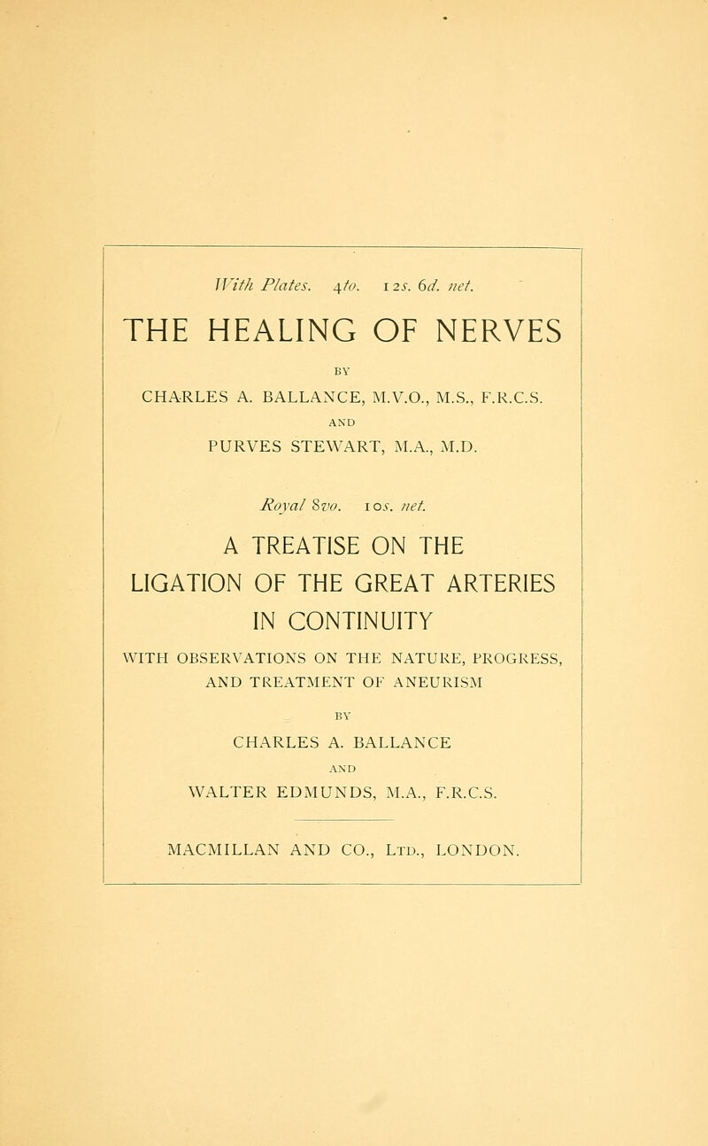 With Plates, ^to. i 2^-. dd. net. THE HEALING OF NERVES BY CHARLES A. BALLANCE, M.V.O., M.S., F.R.C.S. AND PURVES STEWART, M.A., xM.D. Royal '&V0. \os. ?iet. A TREATISE ON THE LIGATION OF THE GREAT ARTERIES IN CONTINUITY WITH OBSERVATIONS ON THE NATURE, PROGRESS, AND TREATMENT OF ANEURISM BY CHARLES A. BALLANCE AND WALTER EDMUNDS, M.A., F.R.C.S. MACMILLAN AND CO., Ltd., LONDON.