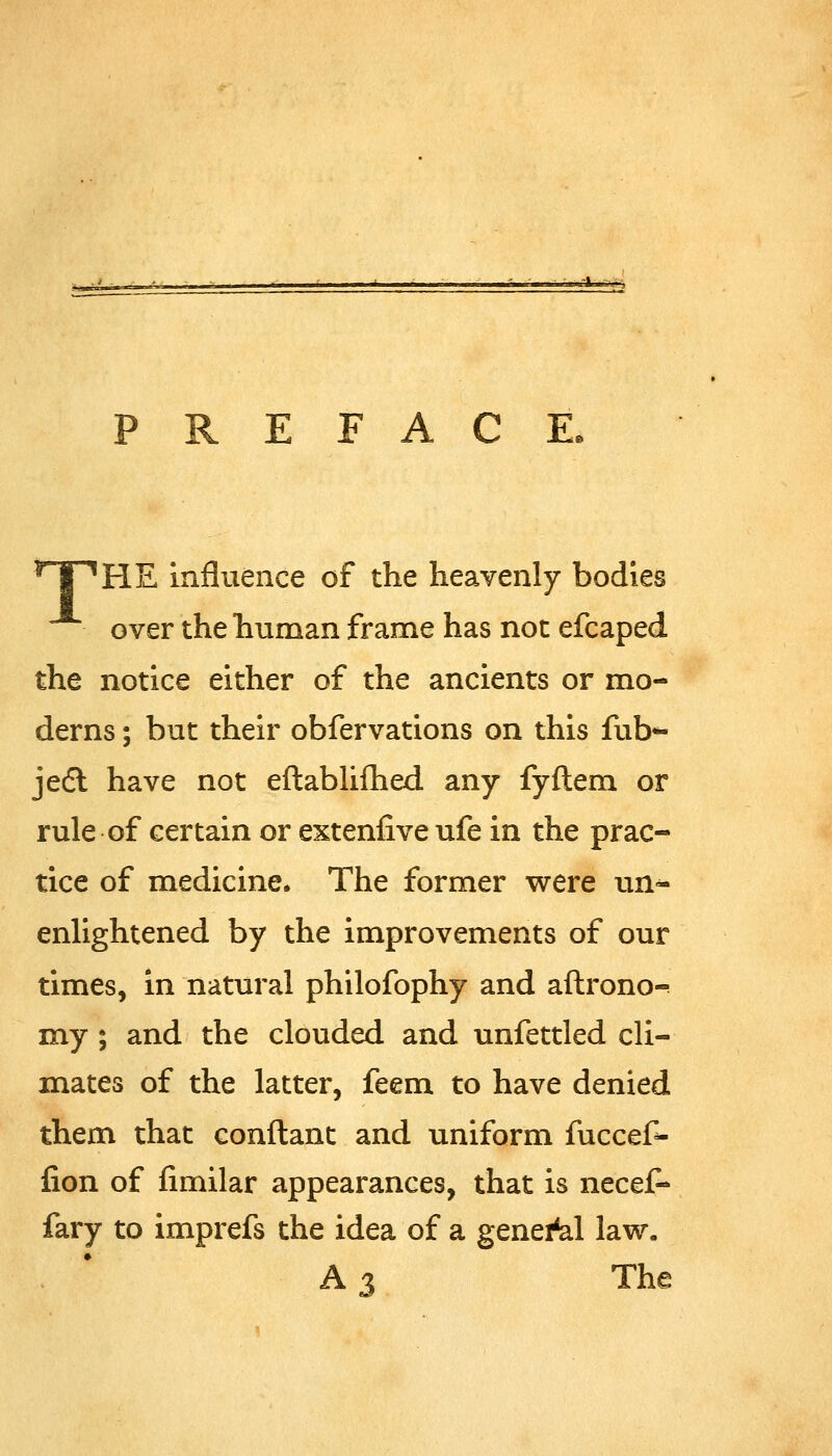 PREFACE. TPHE influence of the heavenly bodies over the human frame has not efcaped the notice either of the ancients or mo- derns ; but their obfervations on this fub*- jedl have not eftabhfhed. any fyftem or rule of certain or extenlive ufe in the prac- tice of medicine. The former were un-^ enlightened by the improvements of our times, in natural philofophy and aftrono- my; and the clouded and unfettled cli- mates of the latter, feem to have denied them that conflant and uniform fuccef- lion of fimilar appearances, that is necef- fary to imprefs the idea of a general law. A3 The