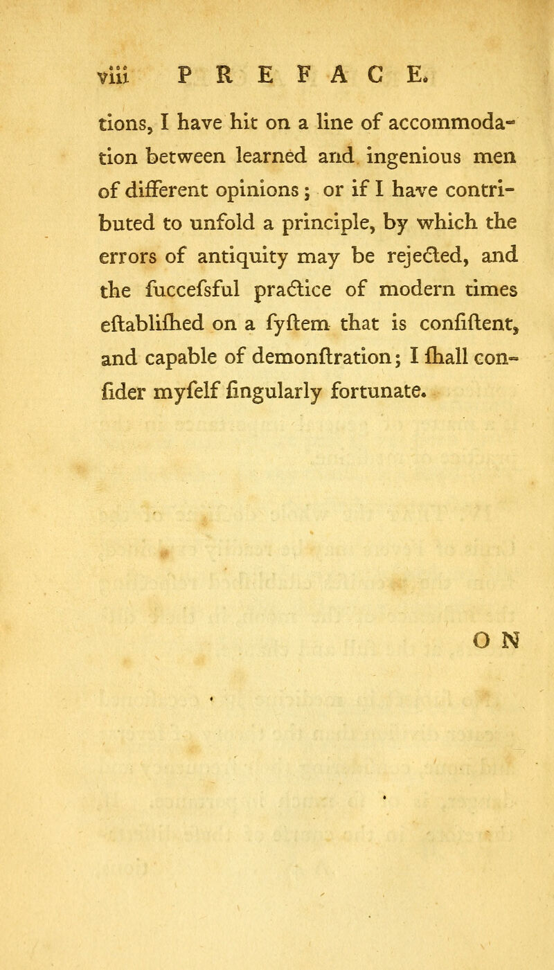 tions, I have hit on a line of accommoda- tion between learned and ingenious men of different opinions; or if I have contri- buted to unfold a principle, by which the errors of antiquity may be rejeded, and the fuccefsful pra6lice of modern times eftablifhed on a fyftem that is confiftent, and capable of demonftration; I fliall con- fider myfelf fingularly fortunate. O N