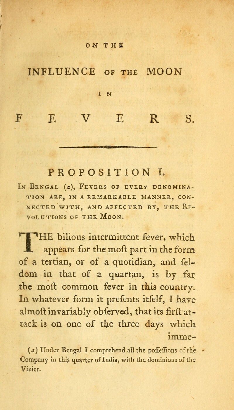 INFLUENCE of the MOON I N V E R PROPOSITION I. In Bengal (a), Fevers of every denomina- tion ARE, IN A REMARKABLE MANNER, CON- NECTED WITH, AND AFFECTED BY, THE RE- VOLUTIONS OF THE Moon. THE bilious intermittent fever, which appears for the moft part in the form of a tertian, or of a quotidian, and fel- dom in that of a quartan, is by far ,the moft common fever in this country. In whatever form it prefents itfelf, I have almoft invariably obferved, that its firft at- tack is on one of ttie three days which imme- {a) Under Bengal I comprehend all the polTeflions of the Company in this quarter of India, with the dominions of the Vizier.