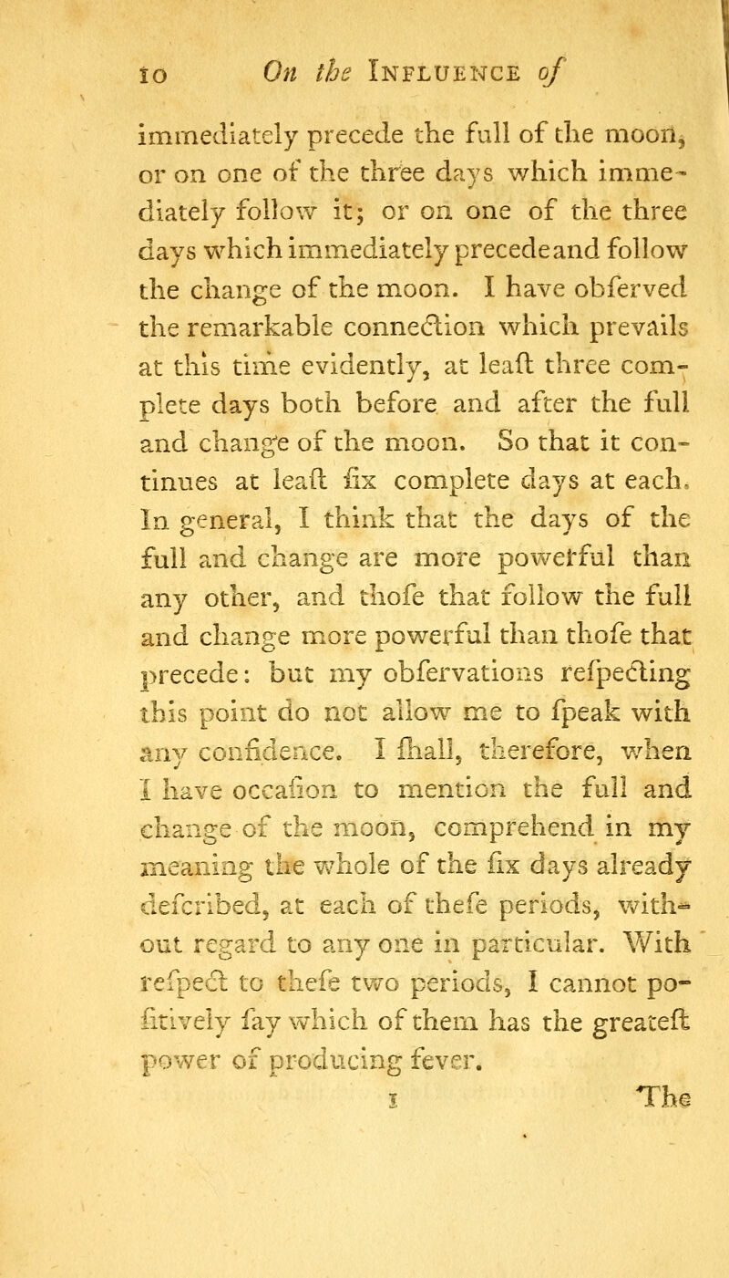 immediately precede the full of die moon, or on one of the three days which imme- diately follow it; or on one of the three days which immediately precede and follow the change of the moon. I have obferved the remarkable connexion which prevails at this time evidently, at leaft three com- plete days both before and after the full and change of the moon. So that it con- tinues at leaft fix complete days at each. In general, I think that the days of the full and change are more powerful than any other, and thofe that follow the full and change more powerful than thofe that precede: but my obfervations refpecling this point do not allow me to fpeak with any confidence. I fiiall, therefore, when I have occaiion to mention the full and change of the moon, comprehend in my meaning the whole of the fix days already defcribed, at each of thefe periods, v/ith^ out regard to any one in particular. V/ith refpedl to tliefe two periods, I cannot po- fitively fay which of them has the greateft power of producing fever. I Tha