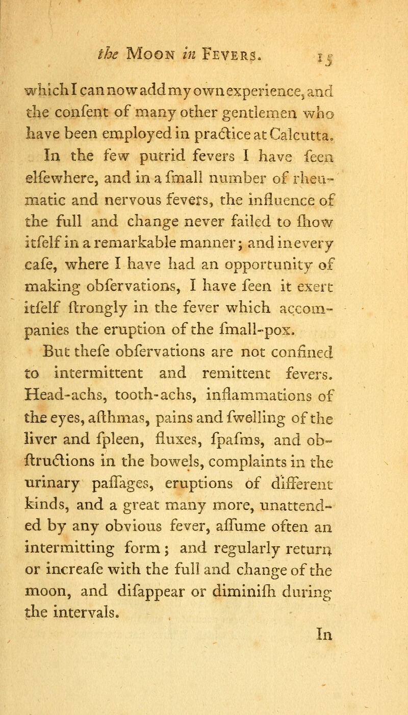 which I can now add my own experiencCj and the confent of many other gentlemen who have been employed in pradice at Calcuttao In the few putrid fevers I have feea elfewhere, and in a fmall number of rheu- matic and nervous fevets, the influence of the full and change never failed to lliow itfelf in a remarkable manner; and inevery cafe, where I have had an opportunity of making obfervations, I have it^M it exert itfelf ftrongly in the fever which accom- panies the eruption of the fmall-pox. But thefe obfervations are not confined to intermittent and remittent fevers. Head-achs, tooth-achs, inflammations of the eyes, afl:hmas, pains and fwelling of the liver and fpleen, fluxes, fpafms, and ob« ftrudions in the bowels, complaints in the urinary paflages, eruptions of different kinds, and a great many more, unattend- ed by any obvious fever, affume often an intermitting form; and regularly return or increafe with the full and change of the moon, and difappear or diminifli during the intervals. In