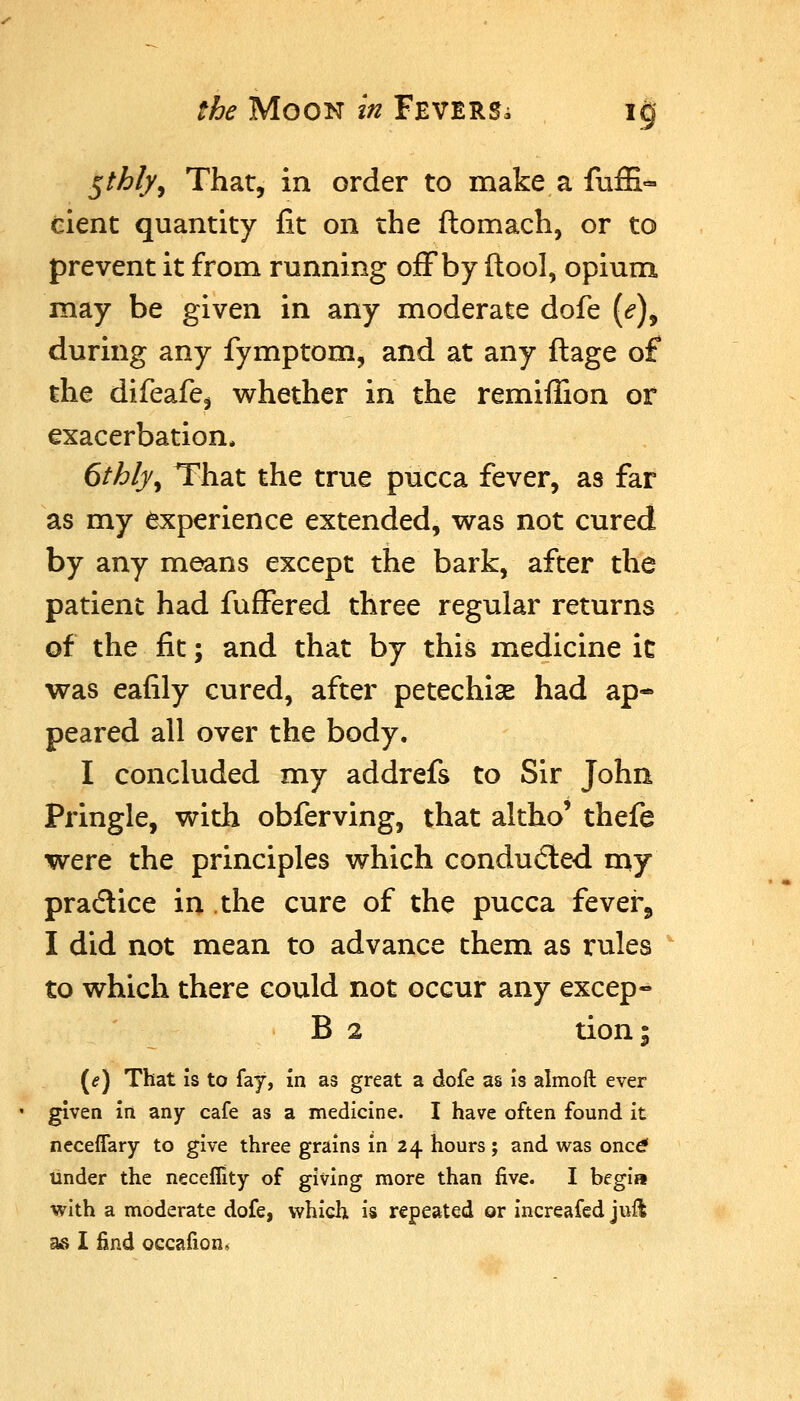 ^thly^ Thar, in order to make a fuffi- eient quantity fit on the ftomach, or to prevent it from running ofFby ftool, opium, may be given in any moderate dofe [e)^ during any fymptom, and at any ftage of the difeafe^ whether in the remiffion or exacerbation* 6thly^ That the true pucca fever, as far as my experience extended, was not cured by any means except the bark, after the patient had fufFered three regular returns of the fit; and that by this medicine it was eafily cured, after petechise had ap- peared all over the body. I concluded my addrefs to Sir John Pringle, with obferving, that altho' thefe were the principles which conduced rny practice in the cure of the pucca fever, I did not mean to advance them as rules to which there could not occur any excep- B 2 tion; (tf) That Is to fay, in as great a dofe as is almoft ever given in any cafe as a medicine. I have often found it ncceffary to give three grains in 24 hours; and was onc^ tinder the neceflity of giving more than five. I begin with a moderate dofe, which is repeated or increafed jull