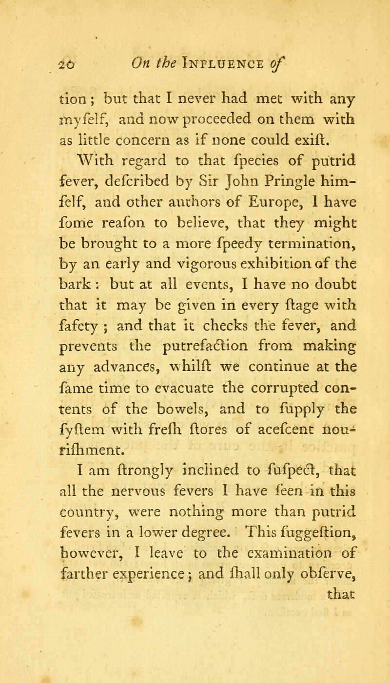 tion; but that I never had met with any myfelf, and now proceeded on them with as little concern as if none conld exift. With regard to that fpecies of putrid fever, defcribed by Sir John Pringle him- felf, and other authors of Europe, 1 have fome reafon to believe, that they might be brought to a more fpeedy termination, by an early and vigorous exhibition of the bark : but at all events, I have no doubt that it may be given in every ftage with fafety ; and that it checks the fever, and prevents the putrefaclion from making any advances, whilft we continue at the fame time to evacuate the corrupted con- tents of the bowels, and to fupply the fyftem with freih {lores of acefcent nou- rifliment. I am ftrongly inclined to fufpecl, that all the nervous fevers I have i^QVi in this country, were nothing more than putrid fevers in a lower degree. This fuggeflion, however, I leave to the examination of farther experience \ and fhall only obferve, that