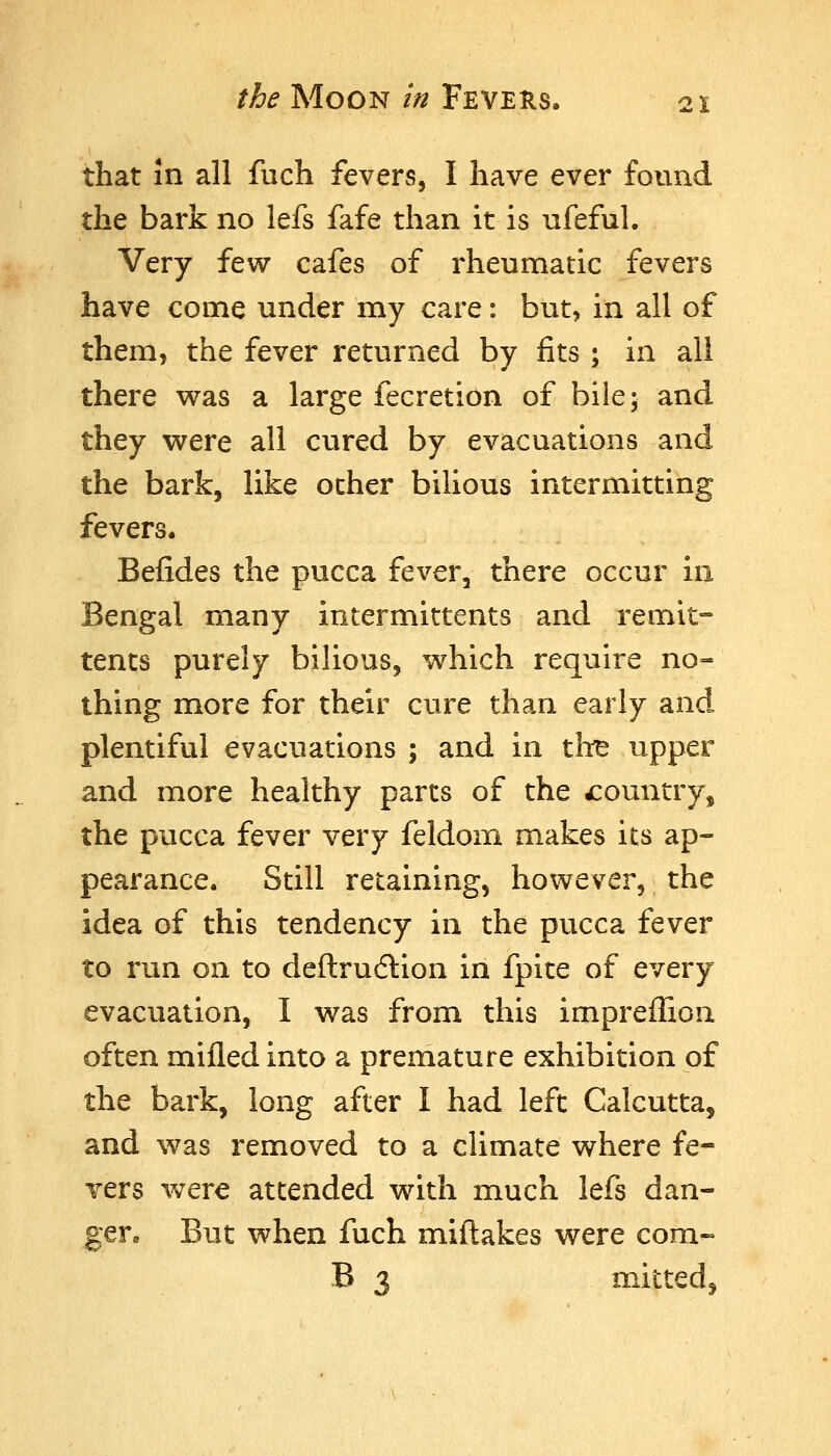 that in all fuch fevers, I have ever found the bark no lefs fafe than it is ufeful. Very few cafes of rheumatic fevers have come under my care: but, in all of them, the fever returned by fits ; in all there w^as a large fecretion of bile; and they were all cvired by evacuations and the bark, like other bilious intermitting fevers. Befides the pucca fever, there occur in Bengal many intermittents and remit- tents purely bilious, v^hich require no- thing more for their cure than early and plentiful evacuations ; and in the upper and more healthy parts of the country, the pucca fever very feldom makes its ap- pearance. Still retaining, however, the idea of this tendency in the pvicca fever to run on to deftrudlion in fpite of every evacuation, I was from this impreflion often mifled into a premature exhibition of the bark, long after I had left Calcutta, and was removed to a climate where fe- vers were attended with much lefs dan- gere But when fuch miftakes were com- B 3 mitted,