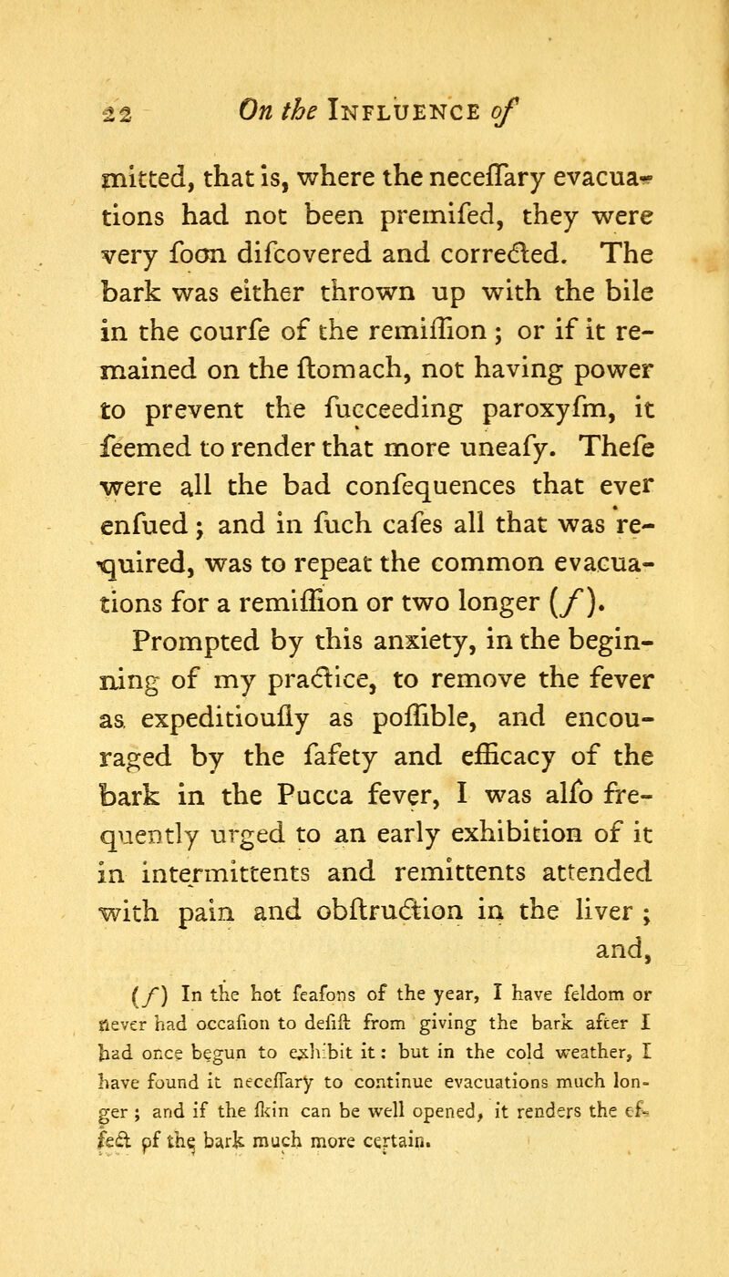 mitted, that is, where the neceffary evacua-? tions had not been premifed, they were very foon difcovered and correcfled. The bark was either thrown up with the bile in the courfe of the remiffion ; or if it re- mained on the ftomach, not having power to prevent the fucceeding paroxyfm, it feemed to render that more uneafy. Thefe were all the bad confequences that ever enfued; and in fuch cafes all that was re- tjuired, was to repeat the common evacua- tions for a remiffion or two longer [f). Prompted by this anxiety, in the begin- ning of my pradice, to remove the fever aa expeditioufly as poffible, and encou- raged by the fafety and efficacy of the bark in the Pucca fever, I was alio fre- quently urged to an early exhibition of it in intermittents and remittents attended with pain and obftrucStion in the liver ; and, (/) In the liot feafons of the year, I have feldom or Slever had occafion to defift from giving the bark after I ^ad once begun to exhibit it: but In the cold weather, I have found it neceffary to continue evacuations much lon- ger ; and if the fl^in can be well opened, it renders the ef^ fed pf th^ bark much more certain.