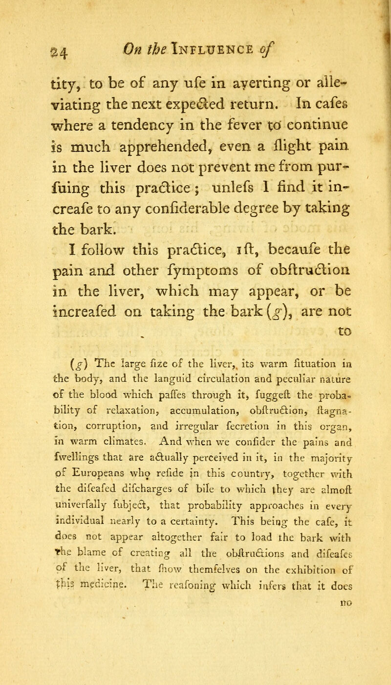 tity, to be of any ufe in averting or alle- viating the next expe(3:ed return. In cafes where a tendency in the fever to continue is much apprehended, even a flight pain in the liver does not prevent me from pur- fuing this pradice ; unlefs 1 find it in« creafe to any confiderable degree by taking the bark. I follow this practice, ift, beeaufe the pain and other fymptoms of obftrudlion in the liver, vrhich may appear, or be increafed on taking the bark {g)^ are not to (^) The large fize of the liver,, its warm fituation in the body, and the languid circulation and peculiar nature of the blood which paffes through it, fuggeil the proba- bility of relaxation, accumulation, obftru6lion, llagna = tion, corruption, and irregular fecretion in this organ, in warm climates. And when v/e confider the pains and fwellings that are aftually perceived in it, in the majority of Europeans who refide in this country, together viath the difeafed difcharges of bile to which xhty are almofl univerfally fubject, that probability approaches in every individual nearly to a certainty. This being the cafe, it does not appear altogether fair to load the bark with the blame of creating all the obilrudions and difeafes of the liver, that {how themfelves on the exhibition of 1;lii3 medicine. The reafoning which infers that it does no