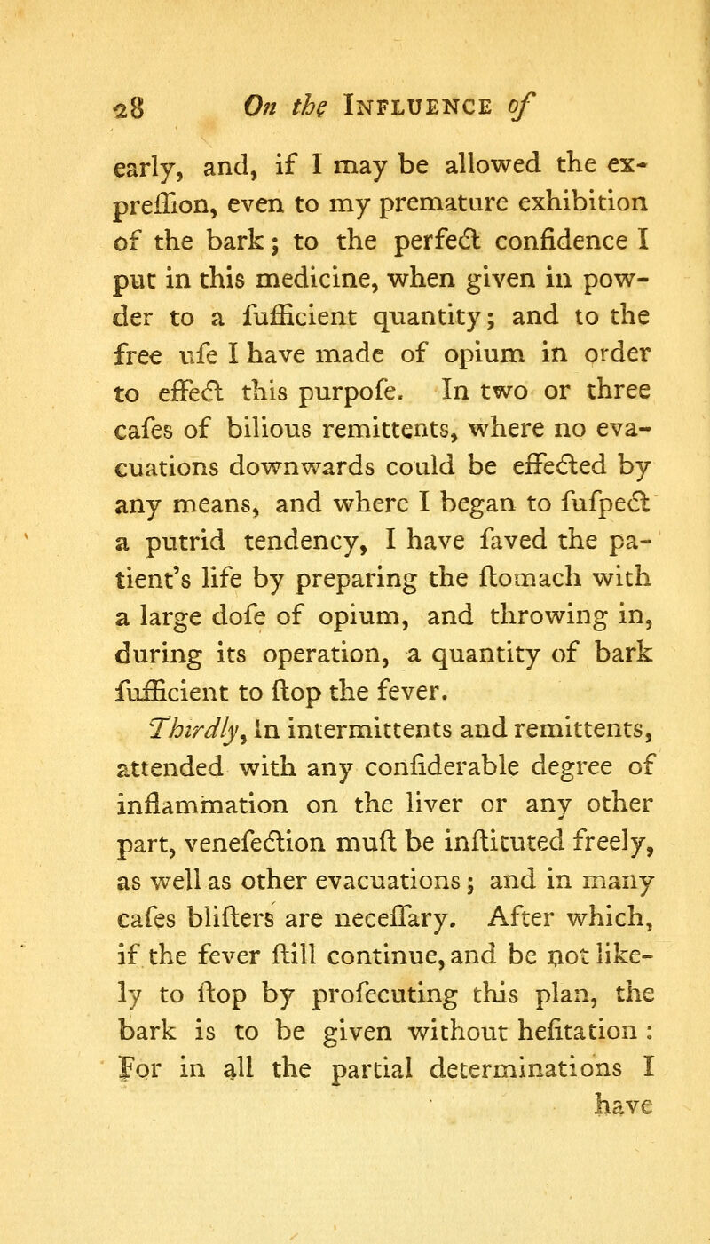 early, and, if 1 may be allowed the ex- preffion, even to my premature exhibition of the bark; to the perfedl confidence I put in this medicine, when given in pow- der to a fuJEcient quantity; and to the free vife I have made of opium in order to efFecfl this purpofe. In two or three cafes of bilious remittents, where no eva- cuations downwards could be effedled by any means, and where I began to fufpecl a putrid tendency, I have faved the pa- tient's life by preparing the ftomach with a large dofe of opium, and throwing in, during its operation, a quantity of bark fufficient to ftop the fever. Thirdly^ In intermitcents and remittents, attended with any confiderable degree of inflammation on the liver or any other part, venefecflion muft be inflituted freely, as well as other evacuations; and in many cafes blifters are neceffary. After which, if the fever ftill continue, and be ^lot like- ly to ftop by profecuting this plan, the bark is to be given without hefitation : For in all the partial determinations I have