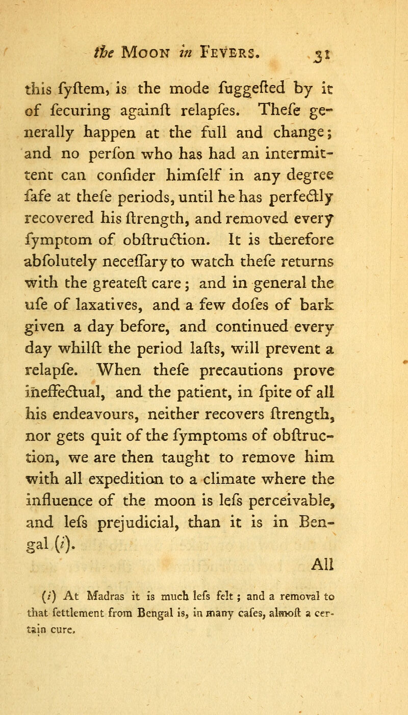 this fyftem, is the mode fuggefled by it of fecuring againft relapfes. Thefe ge- nerally happen at the full and change; and no perfon who has had an intermit- tent can confider himfelf in any degree fafe at thefe periods, until he has perfedly recovered his ftrength, and removed every fymptom of obftrudlion. It is therefore abfolutely neceffary to watch thefe returns with the greateft care; and in general the ufe of laxatives, and a few dofes of bark given a day before, and continued every day whilft the period lafts, will prevent a relapfe. When thefe precautions prove ihefFedlual, and the patient, in fpite of all his endeavours, neither recovers ftrength, nor gets quit of the fymptoms of obftruc- tion, we are then taught to remove him with all expedition to a climate where the influence of the moon is lefs perceivable, and lefs prejudicial, than it is in Ben- gal (i). All (/) At Madras it is much lefs felt; and a removal to that fettlement from Bengal is^ in many cafes, almoft a cer- tain cure.