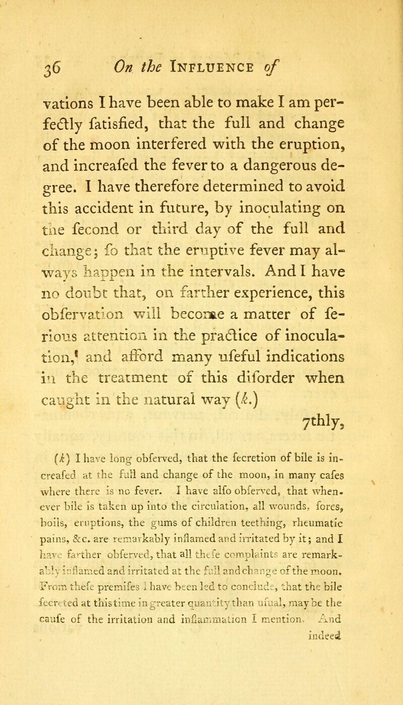 vations I have been able to make I am per- fedly fatisfied, that the full and change of the moon interfered with the eruption, and increafed the fever to a dangerous de- gree. I have therefore determined to avoid this accident in future, by inoculating on the fecond or third day of the full and change; fo that the eruptive fever may al- ways happen in the intervals. And I have no doubt that, on farther experience, this obfervation will beconae a matter of fe- rious attention in the pradlice of inocula- tion,' and afford many ufeful indications vx the treatment of this diforder when caught in the natural way [k^ ytbiy, (i) I have long obferved, that the fecretion of bile is in- creafed at the f^iU and change of the moon, in many cafes where there is no fever. I have alfo obferveds that when- ever bile is taken up into the circulation, all w^ounds. fores, boils, eruptions, the gums of children teething, rheumatic pains, &c. are remarkably inHamed and irritated by it; and I have fa>-ther obferved, that all thefe complaints are remark- ably inflamed and irritated at the full and change of the moon. From thefe premifes I have been led to conclude, that the bile fecrrted at thistime in greater quair.ity than uiaal, maybe the caufe of the irritation and inflammation I mention. And indeed