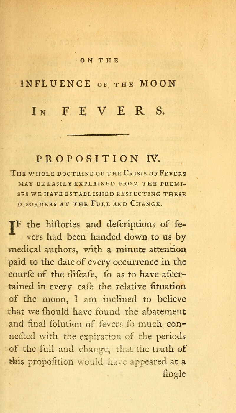 INFLUENCE of the MOON In fevers. PROPOSITION IV. The whole doctrine of the Crisis of Fevers may be easily explained from the premi- ses we have established respecting these DISORDERS AT THE FuLL AND ChANGE. TF the hiftories and defcriptions of fe- vers had been handed down to us by medical authors, with a minute attention, paid to the date of every occurrence in the courfe of the difeafe, fo as to have afcer- tained in every cafe the relative lituation of the moon, I am inclined to believe that we fhould have found the abatement and final folution of fevers fo much con- nedled with the expiration of the periods of the full and change, that the truth of this propofitlon would have appeared at a fingle