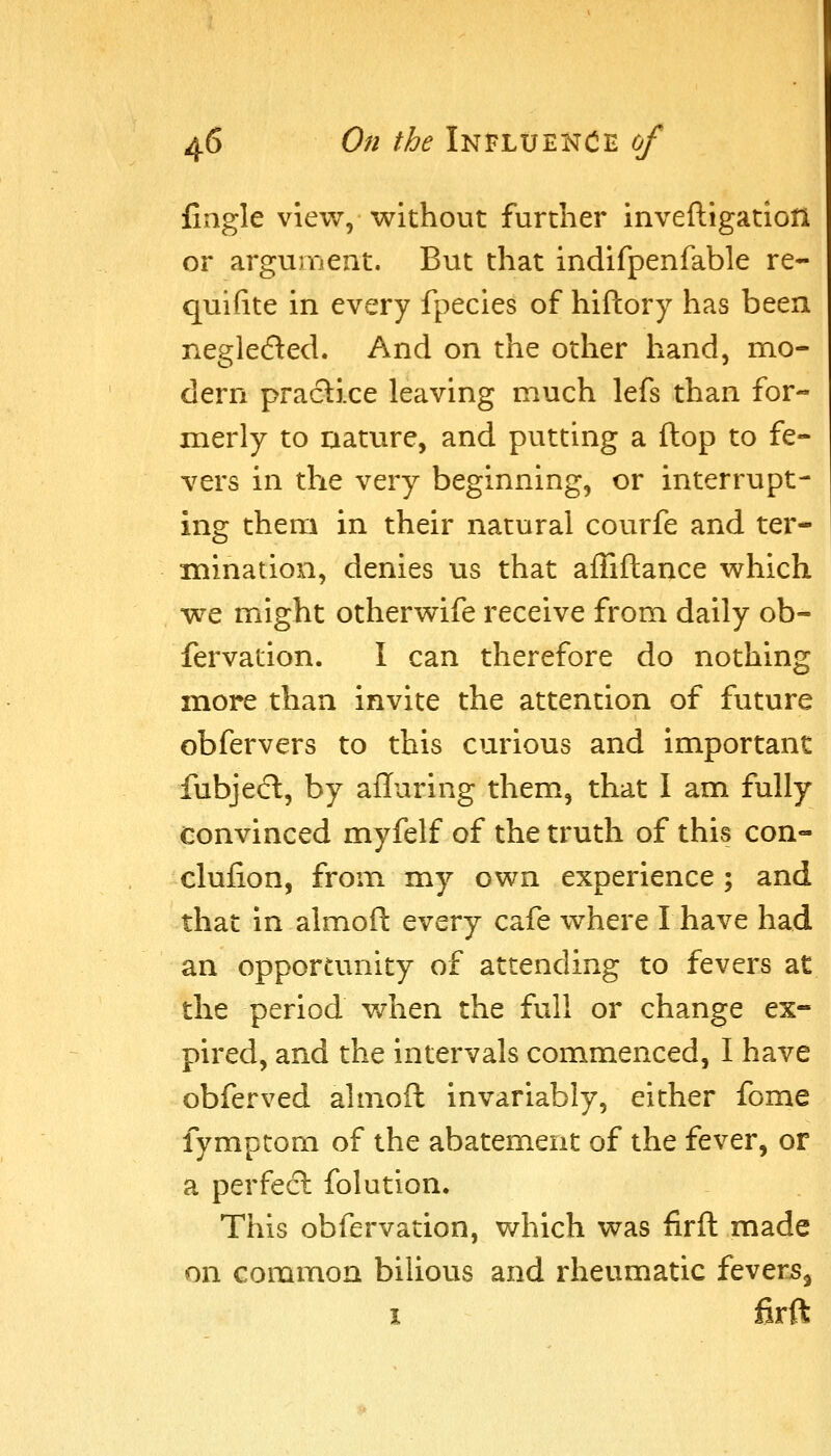 fingle view, without further inveftigation or argument. But that indifpenfable re- quifite in every fpecies of hiftory has been negle6ted. And on the other hand, mo- dern practice leaving much lefs than for- merly to nature, and putting a flop to fe- vers in the very beginning, or interrupt- ing them in their natural courfe and ter- mination, denies us that ailiftance which we might otherwife receive from daily ob- fervation. I can therefore do nothing more than invite the attention of future obfervers to this curious and important fubjecl, by afluring them, that I am fully convinced myfelf of the truth of this con- clufion, from my own experience ; and that in almoft every cafe where I have had an opportunity of attending to fevers at the period v/hen the full or change ex- pired, and the intervals commenced, I have obferved almoft invariably, either fome fymptom of the abatement of the fever, or a perfect folution. This obfervation, which was firft made on common bilious and rheumatic fevers, I firft