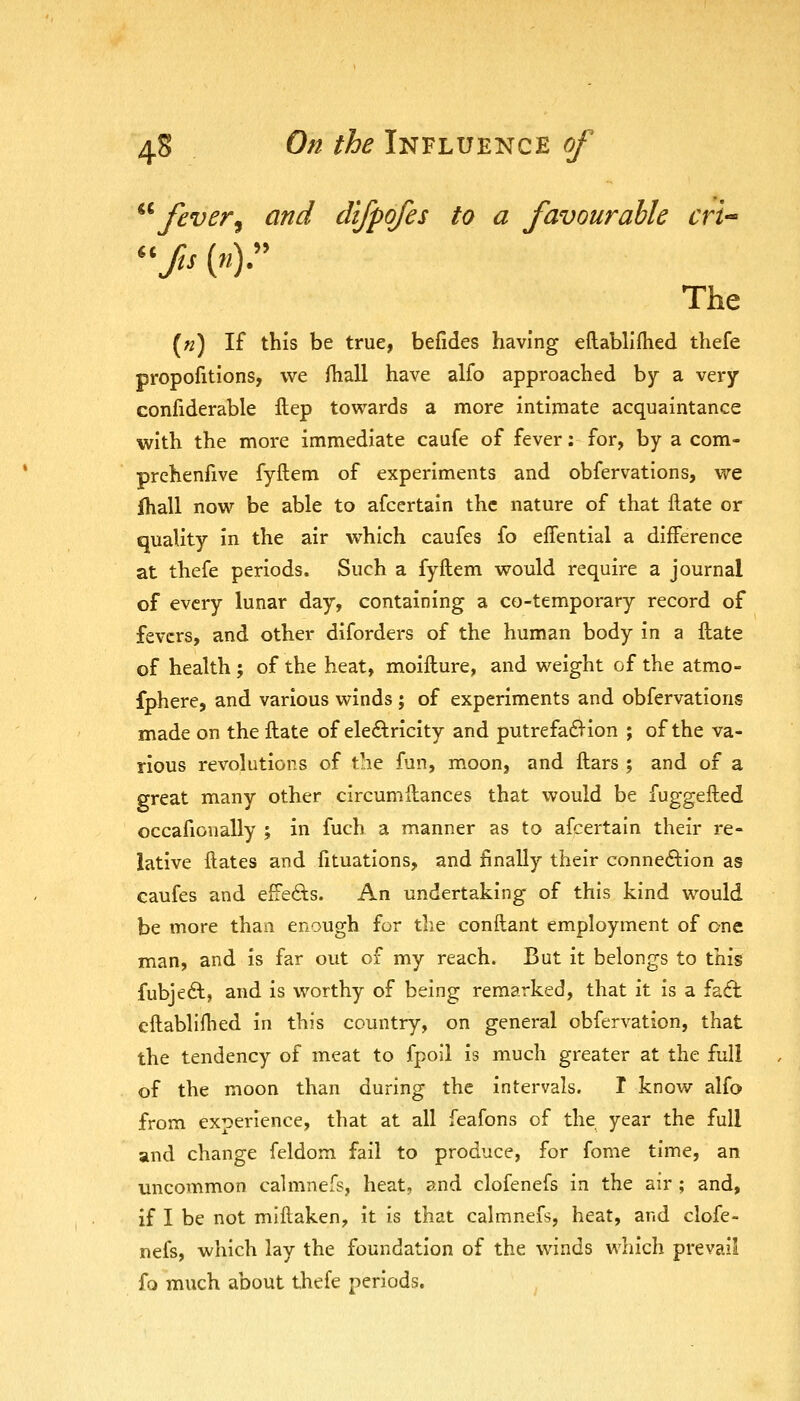 ^^ fever^ and difpofes to a favourable cri^ The («) If this be true, befides having eflabllfhed thefe propofitions, we fhall have alfo approached by a very confiderable ftep towards a more intimate acquaintance with the more immediate caufe of fever: for, by a com- prehenfive fyftem of experiments and obfervations, we fhall now be able to afcertain the nature of that Hate or quality in the air which caufes fo effential a difference at thefe periods. Such a fyftem would require a journal of every lunar day, containing a co-temporary record of fevers, and other diforders of the human body in a ftate of health ; of the heat, moifture, and weight of the atmo- fphere, and various winds ; of experiments and obfervations made on the ftate of eleftricity and putrefad^ion ; of the va- rious revolutions of the fun, moon, and ftars ; and of a great many other circumftances that would be fuggefted occafionally ; in fuch a manner as to afcertain their re- lative ftates and fituations, and finally their connexion as caufes and effefts. An undertaking of this kind would be more than enough for tlie conftant employment of one man, and is far out of my reach. But it belongs to this fubjeft, and is worthy of being remarked, that it is a fa6t eftablifhed in this country, on general obfervation, that the tendency of meat to fpoil is much greater at the full of the moon than during the intervals. T know alfo from experience, that at all feafons of the year the full and change feldom fail to produce, for fome time, an uncommon calmnefs, heat, and clofenefs in the air ; and, if I be not miftaken, it is that calmnefs, heat, and clofe- nefs, which lay the foundation of the winds which prevail fo much about thefe periods.