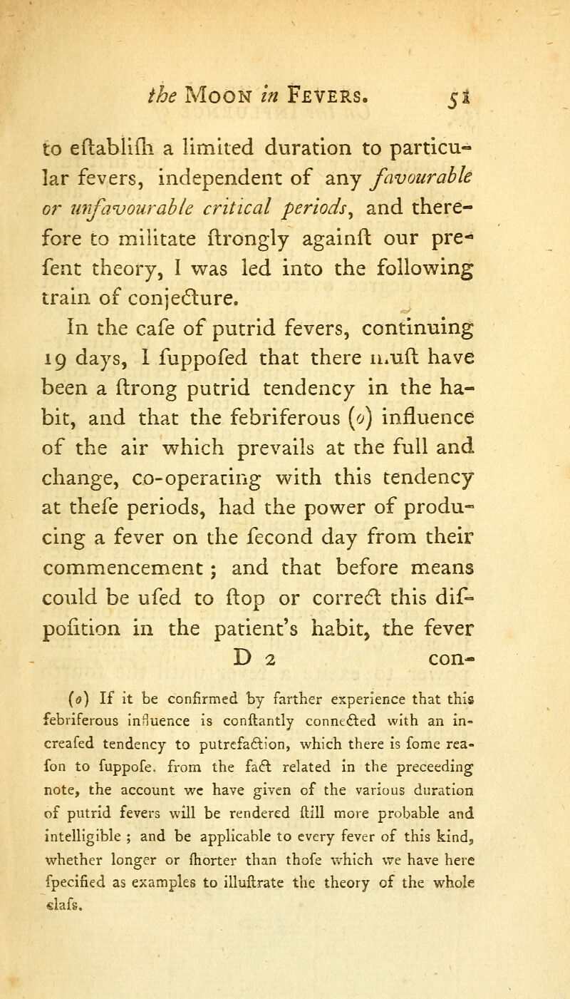 to eftablifli a limited duration to particu- lar fevers, independent of any favourable or unfavourable critical periods^ and there- fore to militate ftrongly againft our pre- fent theory, I was led into the following train of conjecture. In the cafe of putrid fevers, continuing 19 days, 1 fuppofed that there ii.uft have been a ftrong putrid tendency in the ha- bit, and that the febriferous (c^) influence of the air which prevails at the full and change, co-operating with this tendency at thefe periods, had the power of produ- cing a fever on the fecond day from their commencement; and that before means could be ufed to flop or corredl this dif- poiition in the patient's habit, the fever D 2 con- ((?) If it be confirmed by farther experience that this febriferous Inuuence is conllantly connefted with an in- creafed tendency to putrefaftion, which there is fome rea- fon to fuppofe. from the faft related in the preceeding note, the account we have given of the various duration of putrid fevers will be rendered ftill more probable and intelligible ; and be applicable to every fever of this kindj whether longer or fhorter than thofe which vire have here fpecified as examples to illuftratc the theory of the whole €lafs.