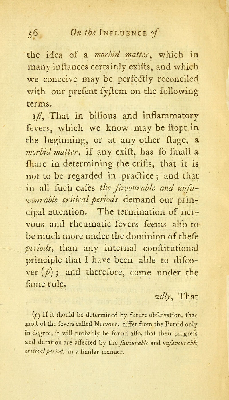 the idea of a morbid mattery which in many inftances certainly exifts, and which we conceive may be perfedlly reconciled with our prefent fy/lem on the following terms. I/?, That in bilious and inflammatory fevers, which we know may be ftopt in the beginning, or at any other ftage, a morbid matter^ if any exift, has fo fmall a fliare in determining the crifis, that it is not to be regarded in pradlice; and that in all fuch cafes the favourable and unfa- vourable critical periods demand our prin- cipal attention. The termination of ner- vovis and rheur^atic fevers feems alfo to be much more under the dominion of thefe periods^ than any internal conftitutional principle that I have been able to difco- ver (/>) ; and therefore, come under the fame rul^. idly^ That (/>) If it fhould be determined by future obfervation, that jnoft of the fevers called Nervous, differ from the Putrid only in degree, it v^AW probably be found alfo, that their progrefs and duration are affefted by tht favourable and tinfavourabk critical periods in a fimilar planner.