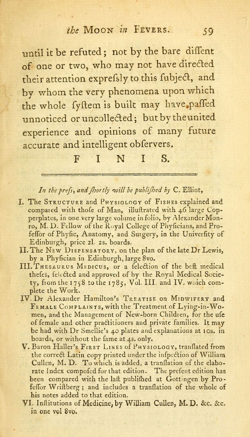 BHtil it be refuted; not by the bare diffent of one or two, who may not have direded their attention exprefsly to this fubjed, and bv v/hom the very phenomena upon which the whole fyftem is built may have^pafTed unnoticed oruncolleded; butby theunited experience and opinions of many future accurate and intelligent obfervers. F I N IS. In the prefs^ andJJjortly 'will he puhlijhed by C, Elliot, I. The Structure and Physiology of Fishes explained and compared with thofe of Man, illuftrated with 46 large Cop- perplates, in one very large volume in folio, by Alexander Mon- ro, M. D. Fellow of the Royal College of Fhyficians, and Pro- feffor of Phyfic, Anatomy, and Surgery, in the Univerfity of Edinburgh, price 2I. 2S. boards. II. The New Dispensatory, on the plan of the late Dr Lewis, by a Phyfician in Edinburgh, large 8vo. III.Thesaurus Mkdicus, or a fcleftion of the beil medical thefes, felc£ted and approved of by the Royal Medical Socie- ty, from the 1758 to the 1785, Vol. III. and IV. wuich com- plete the Work. IV. Dr Alexander Hamilton's Treatise on Midwifery and Female Complaints, with the Treatment of Lying-in-Wo- men, and the Management of New-born Children, for the ufc of female and other praftitioners and private families. It may be had with Dr Smellie's 40 plates and explanations at los. in boards, or v/ithout the fame at 43. only. V. Baron Haller's First Lines of Physiology, tranflated from the correft Latin copy printed under the infpeftion of Williani CuUen, M. D. To which is added, a tranflation of the elabo- rate Index compofcdfor that edition. The prefent edition has been compared with the lail publiihed at Gottingen by Pro- feifor Wriftberg ; and includes a tranflation of the whole of his notes added to that edition. VI. Inllitutions of Medicine, by William Cullen, M.D. &c. &c. in one vol 8vo.