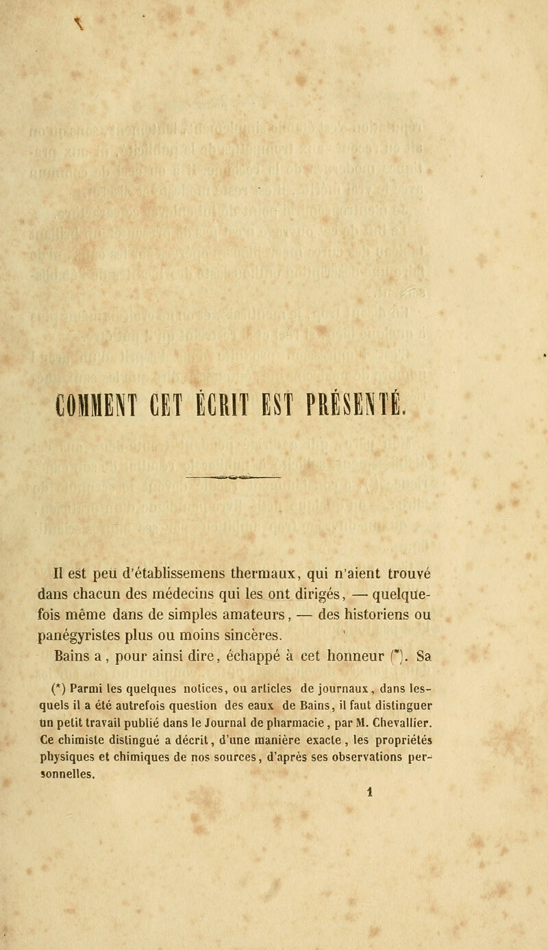 COMKNT CET ÉCRIT EST PRlSESTl. Il est peu d'établissemens thermaux, qui n'aient trouvé dans chacun des médecins qui les ont dirigés, — quelque- fois même dans de simples amateurs, — des historiens ou panégyristes plus ou moins sincères. Bains a, pour ainsi dire, échappé à cet honneur f). Sa (*) Parmi les quelques notices, ou articles de journaux, dans les- quels il a été autrefois question des eaux de Bains, il faut distinguer Un petit travail publié dans le Journal de pharmacie, par M. Chevallier. Ce chimiste distingué a décrit, d'une manière exacte , les propriétés physiques et chimiques de nos sources, d'après ses observations per- sonnelles.