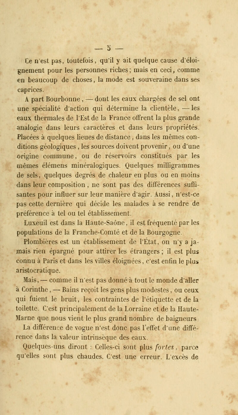 Ce n'est pas, toutefois, qu'il y ait quelque cause d'éloi- gnement pour les personnes riches; mais en ceci, comme en beaucoup de choses, la mode est souveraine dans ses caprices. A part Bourbonne , — dont les eaux chargées de sel ont une spécialité d'action qui détermine la clientèle, —les eaux thermales de l'Est de la France offrent la plus grande analogie dans leurs caractères et dans leurs propriétés. Placées à quelques lieues de distance, dans les mêmes con- ditions géologiques, les sources doivent provenir, ou d'une origine commune, ou de réservoirs constitués par les mêmes élémens minéralogiques. Quelques milligrammes de sels, quelques degrés de chaleur en plus ou en moins dans leur composition, ne sont pas des différences suffi- santes pour influer sur leur manière d'agir. Aussi, n'est-ce pas cette dernière qui décide les malades à se rendre de préférence à tel ou tel établissement. Luxeuil est dans la Haute-Saône, il est fréquenté par les populations de la Franche-Comté et de la Bourgogne. Plombières est un établissement de l'État, on n'y a ja- mais rien épargné pour attirer les étrangers ; il est plus connu à Paris et dans les villes éloignées, c'est enfin le plu» aristocratique. Mais, — comme il nest pas donné à tout le monde d'aller à Corinthe, — Bains reçoit les gens plus modestes, ou ceux qui fuient le bruit, les contraintes de l'étiquette et de la toilette. C'est principalement de la Lorraine et de la Haute- Marne que nous vient le plus grand nombre de baigneurs La différence de vogue n'est donc pas l'eft'et d'une diffé- rence dans la valeur intrinsèque des eaux. Quelques-uns diront : Celles-ci sont plus fortes, parce qu'elles sont plus chaudes. C'est une erreur. L'excès de