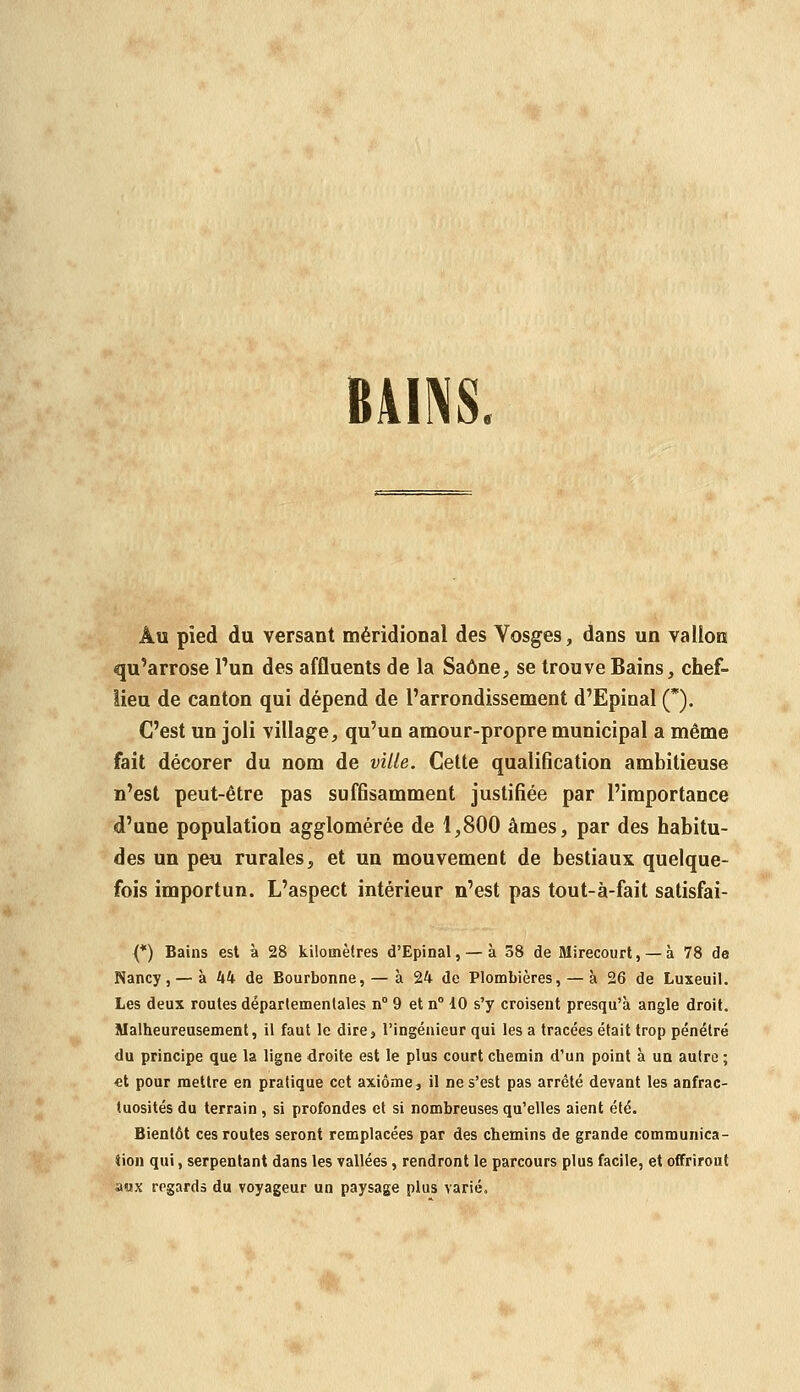 BAINS Au pied du versant méridional des Vosges, dans un vallon qu'arrose l'un des affluents de la Saône, se trouve Bains, chef- lieu de canton qui dépend de l'arrondissement d'Epinal (*). C'est un joli village, qu'un amour-propre municipal a même fait décorer du nom de ville. Celte qualification ambitieuse n'est peut-être pas suffisamment justifiée par l'importance d'une population agglomérée de 1,800 âmes, par des habitu- des un peu rurales, et un mouvement de bestiaux quelque- fois importun. L'aspect intérieur n'est pas tout-à-fait satisfai- {*) Bains est à 28 kilomètres d'Epinal, — à 38 de Mirecourt, — à 78 de Nancy, — à 44 de Bourbonne, — à 24 de Plombières, — à 26 de Luxeuil. Les deux routes départementales n° 9 et n° 10 s'y croisent presqu'à angle droit. Malheureusement, il faut le dire, l'ingénieur qui les a tracées était trop pénétré du principe que la ligne droite est le plus court chemin d'un point à un autre ; «t pour mettre en pratique cet axiome, il ne s'est pas arrêté devant les anfrac- tuosités du terrain , si profondes et si nombreuses qu'elles aient été. Bientôt ces routes seront remplacées par des chemins de grande communica- tion qui, serpentant dans les vallées, rendront le parcours plus facile, et offriront aux regarda du voyageur un paysage plus varié.