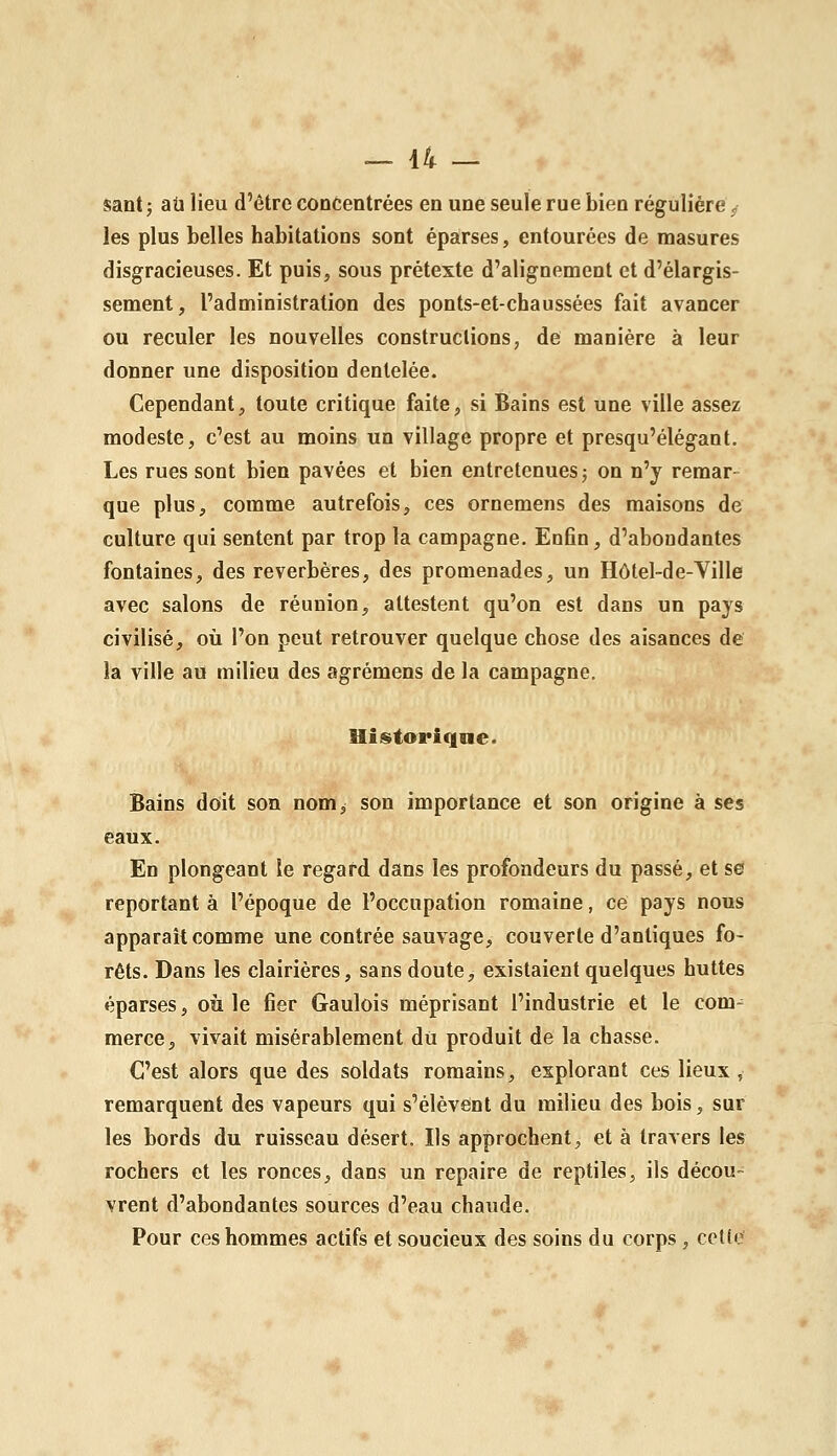 Santj ail lieu d'être concentrées en une seule rue bien régulière ^ les plus belles habitations sont éparses, entourées de masures disgracieuses. Et puis, sous prétexte d'alignement et d'élargis- sement, l'administration des ponts-et-chaussées fait avancer ou reculer les nouvelles constructions, de manière à leur donner une disposition dentelée. Cependant, toute critique faite, si Bains est une ville assez modeste, c'est au moins un village propre et presqu'élégant. Les rues sont bien pavées et bien entretenues j on n'y remar- que plus, comme autrefois, ces ornemens des maisons de culture qui sentent par trop la campagne. Enfin, d'abondantes fontaines, des réverbères, des promenades, un Hôtel-de-Ville avec salons de réunion, attestent qu'on est dans un pays civilisé, où l'on peut retrouver quelque chose des aisances de la ville au milieu des agrémens de la campagne, Uistoriqne. Bains doit son nom> son importance et son origine à ses eaux. En plongeant le regard dans les profondeurs du passé, et se reportant à l'époque de l'occupation romaine, ce pays nous apparaît comme une contrée sauvage, couverte d'antiques fo- rêts. Dans les clairières, sans doute, existaient quelques huttes éparses, où le fier Gaulois méprisant l'industrie et le com- merce, vivait misérablement dii produit de la chasse. C'est alors que des soldats romains, explorant ces lieux, remarquent des vapeurs qui s'élèvent du milieu des bois, sur les bords du ruisseau désert. Ils approchent, et à travers les rochers et les ronces, dans un repaire de reptiles, ils décou- vrent d'abondantes sources d'eau chaude. Pour ces hommes actifs et soucieux des soins du corps , celle