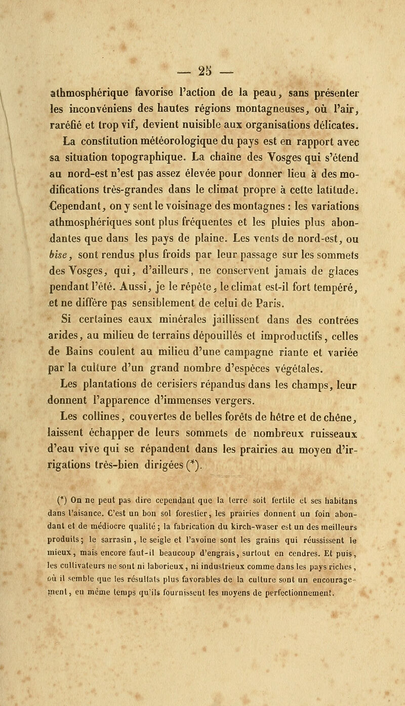 athmosphérique favorise l'action de la peau, sans présenter les inconvéniens des hautes régions montagneuses, où l'air, raréfié et trop vif, devient nuisible aux organisations délicates. La constitution météorologique du pays est en rapport avec sa situation topographique. La chaîne des Vosges qui s'étend au nord-est n'est pas assez élevée pour donner lieu à des mo- difications très-grandes dans le climat propre à cette latitude. Cependant, on y sent le voisinage des montagnes : les variations athmosphériques sont plus fréquentes et les pluies plus abon- dantes que dans les pays de plaine. Les vents de nord-est, ou bise, sont rendus plus froids par leur passage sur les sommets des Vosges, qui, d'ailleurs, ne conservent jamais de glaces pendant l'été. Aussi, je le répète ^ le climat est-il fort tempéré, £t ne diffère pas sensiblement de celui de Paris. Si certaines eaux minérales jaillissent dans des contrées arides, au milieu de terrains dépouillés et improductifs, celles de Bains coulent au milieu d'une campagne riante et variée par la culture d'un grand nombre d'espèces végétales. Les plantations de cerisiers répandus dans les champs, leur donnent l'apparence d'immenses vergers. Les collines, couvertes de belles forêts de hêtre et de chêne, laissent échapper de leurs sommets de nombreux ruisseaux d'eau vive qui se répandent dans les prairies au moyen d'ir- rigations très-bien dirigées (*). (*) On ne peut pas dire cependant que la terre soit fertile et ses habitans dans l'aisance. C'est un bon sol forestier, les prairies donnent un foin abon- dant et de médiocre qualité ; la fabrication du kirch-waser est un des meilleurs produits; le sarrasin, le seigle et l'avoine sont les grains qui réussissent le mieux, mais encore faut-il beaucoup d'engrais, surtout en cendres. Et puis, les cultivateurs ne sont ni laborieux, ni industrieux comme dans les pays riches, où il semble que les résultats plus favorables de la culture sont un encourage- tnent, en même temps qu'ils fournissent les moyens de perfectionnement.