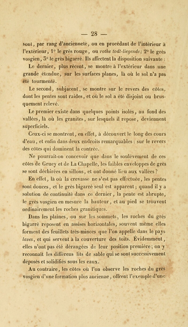 sont, par rang d'ancienneté, ou en procédant de l'intérieur à l'extérieur, 1° le grès rouge, ou rothe iodt-liegende; 2 le grès vosgien, 3° le grès bigarré. Ils affectent la disposition suivante : Le dernier, plus récent, se montre à l'extérieur dans une grande étendue, sur les surfaces planes, là où le sol n'a pas été tourmenté. Le second, subjacent, se montre sur le revers des côtes, dont les pentes sont raides, et où le sol a été disjoint ou brus- quement relevé. Le premier existe dans quelques points isolés, au fond des vallées, là où les granités, sur lesquels il repose, deviennent superficiels. Ceux-ci se montrent, en effet, à découvert le long des cours d'eau, et enfin dans deux endroits remarquables : sur le revers des côtes qui dominent la contrée. Ne pourrait^on concevoir que dans le soulèvement de ces côtes de Gruej et de La Chapelle, les faibles enveloppes de grès se sont déchirées en sillons, et ont donné lieu aux vallées ? En effet, là où la crevasse ne s'est pas effectuée, les pentes sont douces, et le grès bigarré seul est apparent ; quand il y a solution de continuité dans ce dernier, la pente est abrupte, le grès vosgien en mesure la hauteur, et au pied se trouvent ordinairement les roches granitiques. Dans les plaines, ou sur les sommets, les roches du grès bigarré reposent en assises horizontales, souvent même elles forment des feuillets très-minces que l'on appelle dans le pays laves, et qui servent à la couverture des toits. Evidemment, elles n'ont pas été dérangées de leur position première ; on y reconnaît les différens lits de sable qui se sont successivement déposés et solidifiés sous les eaux. Au contraire, les côtes où l'on observe les roches du grès Yosgien d'une formation plus ancienne, offrent l'exemple d'une