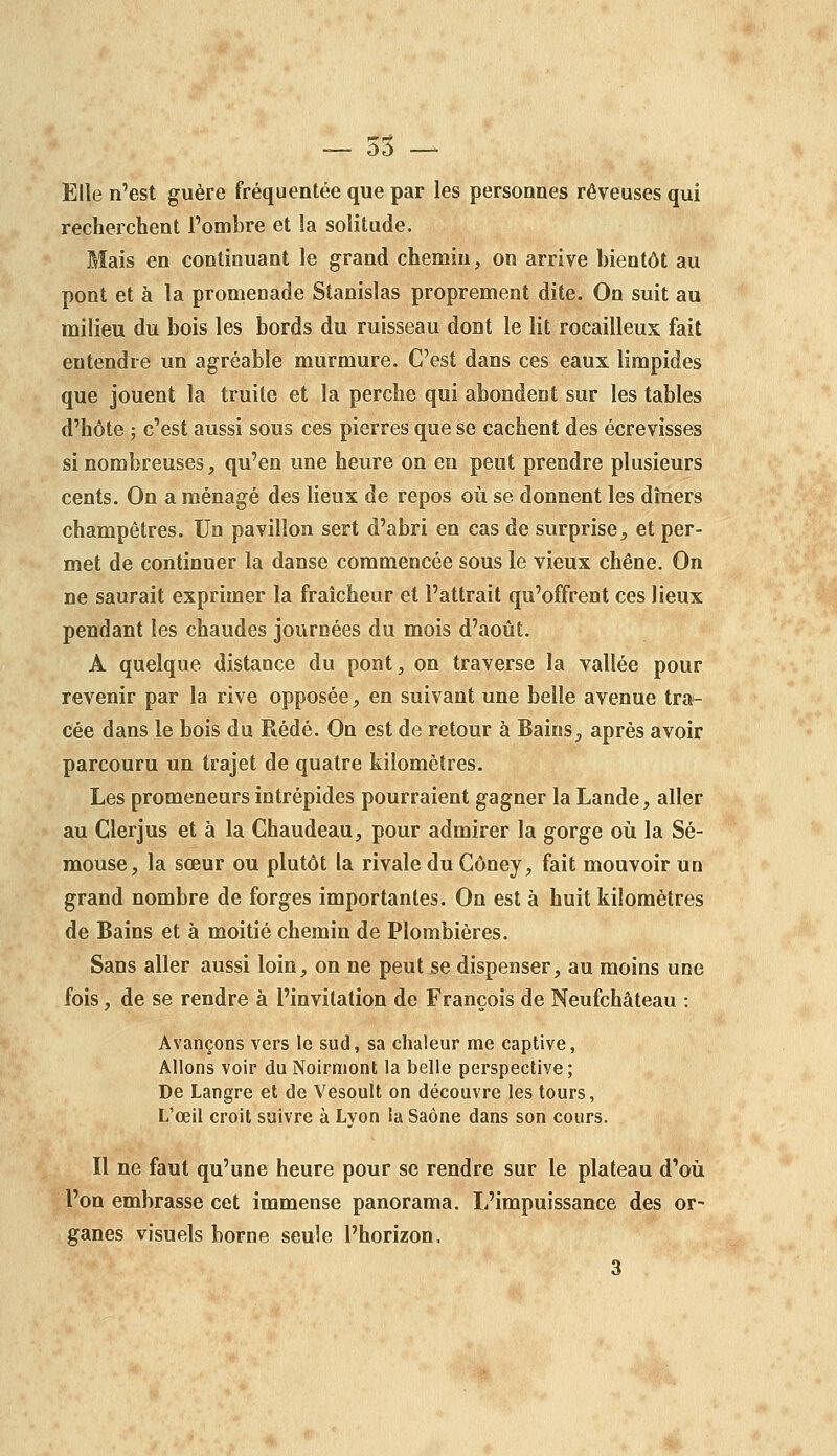 — 55 — Elle n'est guère fréquentée que par les personnes rêveuses qui recherchent l'ombre et la solitude. Mais en continuant le grand chemin, on arrive bientôt au pont et à la promenade Stanislas proprement dite. On suit au milieu du bois les bords du ruisseau dont le lit rocailleux fait entendre un agréable murmure. C'est dans ces eaux limpides que jouent la truite et la perche qui abondent sur les tables d'hôte ; c'est aussi sous ces pierres que se cachent des écrevisses si nombreuses, qu'en une heure on en peut prendre plusieurs cents. On a ménagé des lieux de repos où se donnent les dîners champêtres. Un pavillon sert d'abri en cas de surprise, et per- met de continuer la danse commencée sous le vieux chêne. On ne saurait exprimer la fraîcheur et l'attrait qu'offrent ces lieux pendant les chaudes journées du mois d'août. A quelque distance du pont, on traverse la vallée pour revenir par la rive opposée, en suivant une belle avenue tra- cée dans le bois du Rédé. On est de retour à Bains, après avoir parcouru un trajet de quatre kilomètres. Les promeneurs intrépides pourraient gagner la Lande, aller au Glerjus et à la Chaudeau, pour admirer la gorge où la Sé- mouse, la sœur ou plutôt la rivale du Côney, fait mouvoir un grand nombre de forges importantes. On est à huit kilomètres de Bains et à moitié chemin de Plombières. Sans aller aussi loin, on ne peut se dispenser, au moins une fois, de se rendre à l'invitation de François de Neufchâteau : Avançons vers le sud, sa chaleur me captive, Allons voir du Noirmont la belle perspective; De Langre et de Vesoult on découvre les tours, L'œil croit suivre à Lyon la Saône dans son cours. Il ne faut qu'une heure pour se rendre sur le plateau d'où l'on embrasse cet immense panorama. L'impuissance des or- ganes visuels borne seule l'horizon,