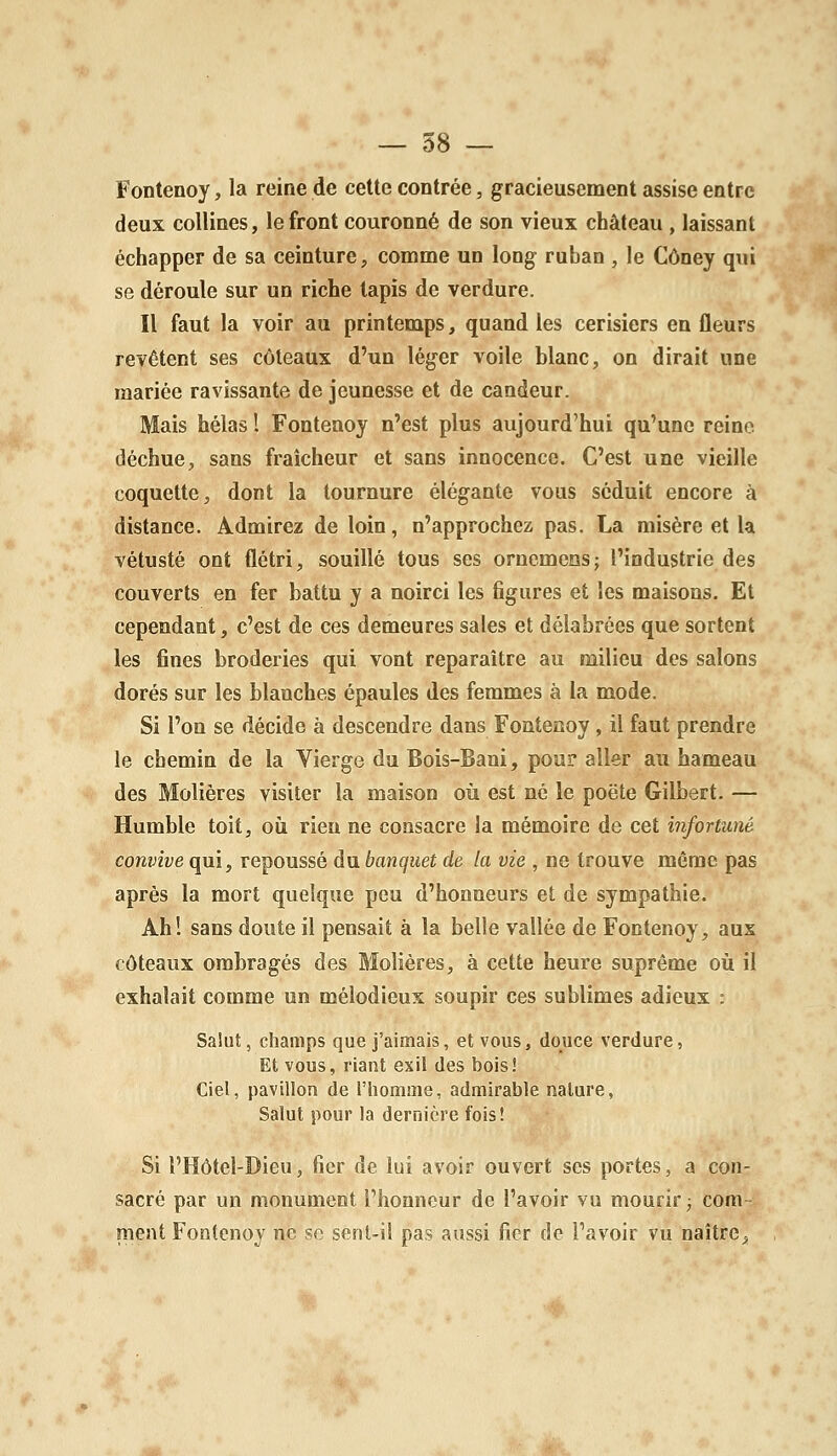 — 58 — Fontenoy, la reine de cette contrée, gracieusement assise entre deux collines, le front couronné de son vieux château , laissant échapper de sa ceinture, comme un long ruban , le Côney qui se déroule sur un riche tapis de verdure. Il faut la voir au printemps, quand les cerisiers en fleurs revêtent ses coteaux d'un léger voile blanc, on dirait une mariée ravissante de jeunesse et de candeur. Mais hélas 1 Fontenoy n'est plus aujourd'hui qu'une reine déchue, sans fraîcheur et sans innocence. C'est une vieille coquette, dont la tournure élégante vous séduit encore à distance. Admirez de loin, n'approchez pas. La misère et la vétusté ont flétri, souillé tous ses ornemens; l'industrie des couverts en fer battu y a noirci les figures et les maisons. Et cependant, c'est de ces demeures sales et délabrées que sortent les fines broderies qui vont reparaître au milieu des salons dorés sur les blanches épaules des femmes à la mode. Si l'on se décide à descendre dans Fontenoy , il faut prendre le chemin de la Vierge du Bois-Bani, pour aller au hameau des Molières visiter la maison où est né le poëte Gilbert. — Humble toit, où rieu ne consacre la mémoire de cet infortuné convive qui, repoussé du banquet de la vie , ne trouve même pas après la mort quelque peu d'honneurs et de sympathie. Ah! sans doute il pensait à la belle vallée de Fontenoy, aux coteaux ombragés des Molières, à cette heure suprême où il exhalait comme un mélodieux soupir ces sublimes adieux : Salut, champs que j'aimais, et vous, douce verdure, Et vous, riant exil des bois! Ciel, pavillon de l'homme, admirable nature, Salut pour la dernière fois! Si l'Hôtel-Dieu, fier de lui avoir ouvert ses portes, a con- sacré par un monument l'honneur de l'avoir vu mourir ; com- ment Fontenoy ne se sent-il pas aussi fier de l'avoir vu naître.