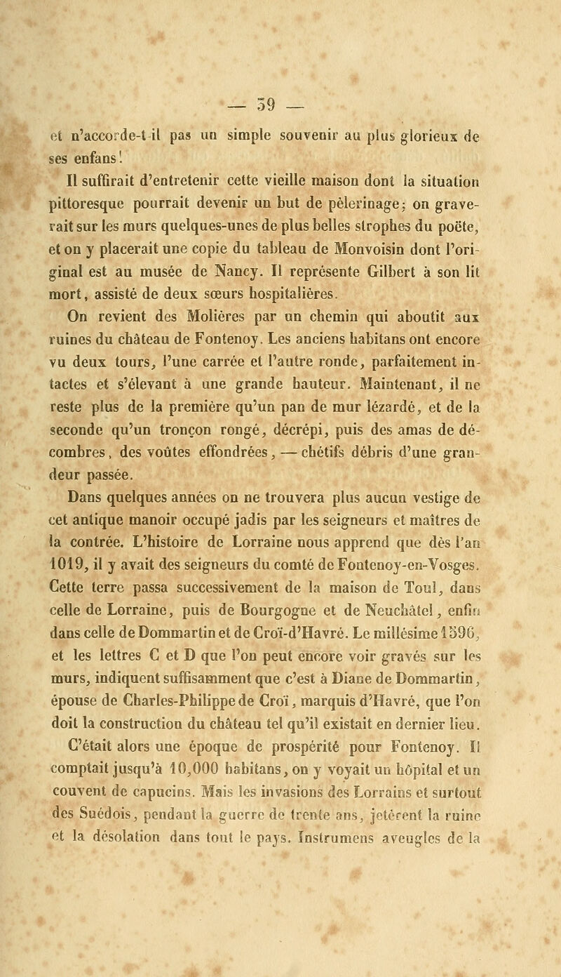 — 59 — et n'accorde-t-il pas uo simple souvenir au plu§ glorieux de ses enfans! Il suffirait d'entretenir cette vieille maison dont la situation pittoresque pourrait devenir un but de pèlerinage: on grave- rait sur les murs quelques-unes de plus belles strophes du poëte, et on y placerait une copie du tableau de Monvoisin dont l'ori- ginal est au musée de Nancy. Il représente Gilbert à son lit mort, assisté de deux sœurs hospitalières. On revient des Molières par un chemin qui aboutit aux ruines du château de Fontenoy. Les anciens habitans ont encore vu deux tours^ l'une carrée et l'autre ronde, parfaitement in- tactes et s'élevant à une grande hauteur. Maintenant, il ne reste plus de la première qu'un pan de mur lézardé, et de la seconde qu'un tronçon rongé, décrépi, puis des amas de dé- combres , des voûtes effondrées, — chétifs débris d'une gran- deur passée. Dans quelques années on ne trouvera plus aucun vestige de cet antique manoir occupé jadis par les seigneurs et maîtres de la contrée. L'histoire de Lorraine nous apprend que dès l'an 1019, il y avait des seigneurs du comté de Fontenoy-en-Vosges. Cette terre passa successivement de la maison de Touî, dans celle de Lorraine, puis de Bourgogne et de Neuchâtel, enfin dans celle de Dommartin et de Croï-d'Havré. Le millésime 1396, et les lettres G et D que l'on peut encore voir gravés sur les murs, indiquent suffisamment que c'est à Diane de Dommartin, épouse de Charles-Philippe de Croï, marquis d'Havre, que l'on doit la construction du château tel qu'il existait en dernier lieu. C'était alors une époque de prospérité pour Fontenoy. Il comptait jusqu'à 10,000 habitans, on y voyait un hôpital et un couvent de capucins. Mais les invasions des Lorrains et surtout des Suédois, pendant la guerre do trente ans, jetèrent la ruine et la désolation dans tout le pays. Instrumens aveugles de la