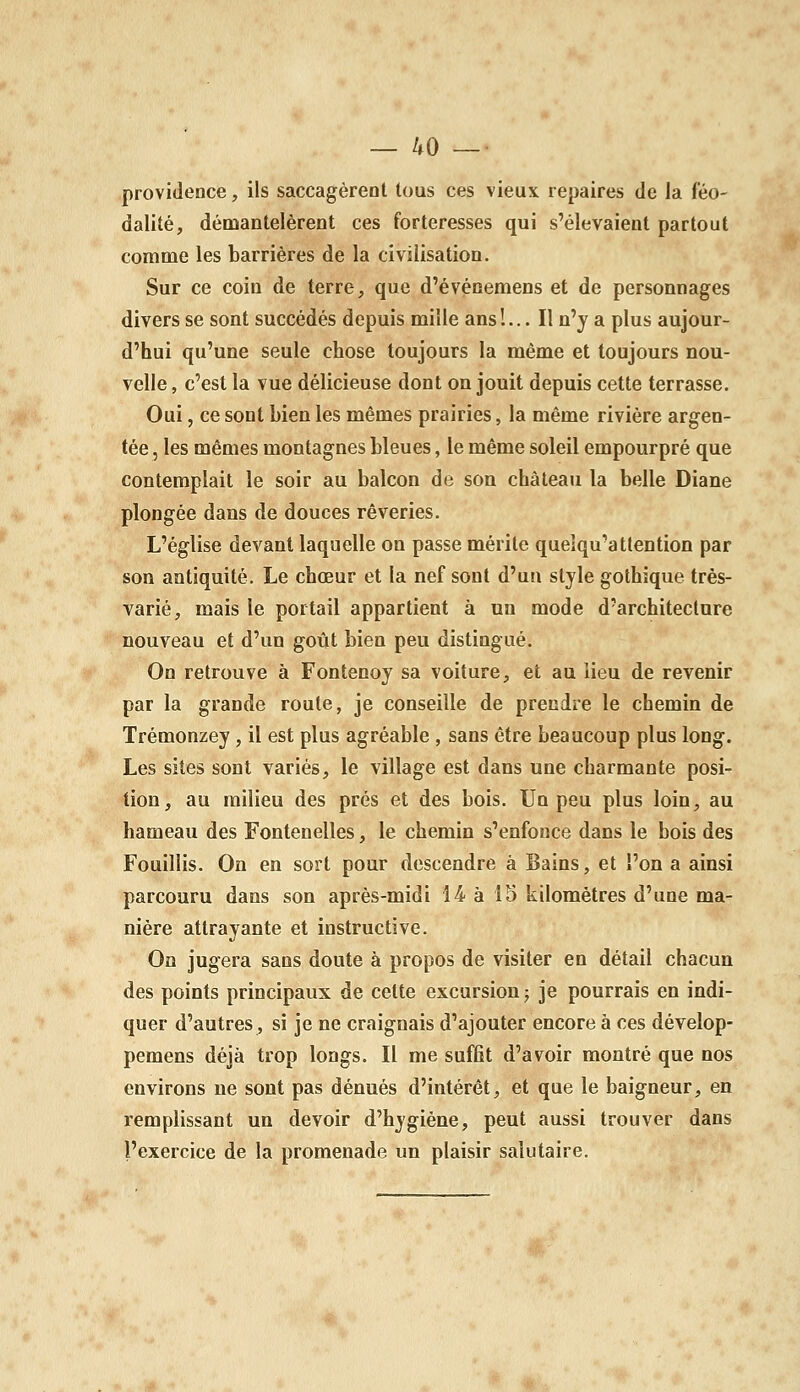 providence, ils saccagèrent lous ces vieux repaires de la féo- dalité, démantelèrent ces forteresses qui s'élevaient partout comme les barrières de la civilisation. Sur ce coin de terre, que d'événemens et de personnages divers se sont succédés depuis mille ans!... Il n'y a plus aujour- d'hui qu'une seule chose toujours la même et toujours nou- velle , c'est la vue délicieuse dont on jouit depuis cette terrasse. Oui, ce sont bien les mêmes prairies, la même rivière argen- tée , les mêmes montagnes bleues, le même soleil empourpré que contemplait le soir au balcon de son château la belle Diane plongée dans de douces rêveries. L'église devant laquelle on passe mérite queîqu'attention par son antiquité. Le chœur et la nef sont d'un style gothique très- varié, mais le portail appartient à un mode d'architecture nouveau et d'un goût bien peu distingué. On retrouve à Fontenoy sa voiture, et au lieu de revenir par la grande roule, je conseille de prendre le chemin de Trémonzey, il est plus agréable , sans être beaucoup plus long. Les sites sont variés, le village est dans une charmante posi- tion, au milieu des prés et des bois. Un peu plus loin, au hameau des Fontenelles, le chemin s'enfonce dans le bois des Fouillis. On en sort pour descendre à Bains, et l'on a ainsi parcouru dans son après-midi 14 à 15 kilomètres d'une ma- nière attrayante et instructive. On jugera sans doute à propos de visiter en détail chacun des points principaux de cette excursion j je pourrais en indi- quer d'autres, si je ne craignais d'ajouter encore à ces dévelop- pemens déjà trop longs. Il me suffit d'avoir montré que nos environs ne sont pas dénués d'intérêt, et que le baigneur, en remplissant un devoir d'hygiène, peut aussi trouver dans l'exercice de la promenade un plaisir salutaire.