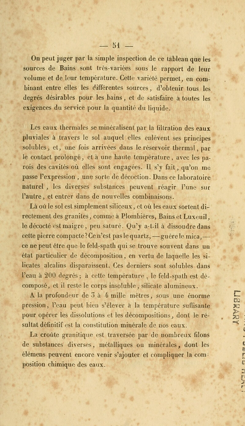 On peut juger par la simple inspection de ce tableau que les sources de Bains sont très-variées sous le rapport de leur volume et de leur température. Cette variété permet, en com- binant entre elles les différentes sources, d'obtenir tous les degrés désirables pour les bains, et de satisfaire à toutes les exigeiices du service pour la quantité du liquide. Les eaux thermales se minéralisent par la filtration des eaux pluviales à travers le sol auquel elles enlèvent ses principes solubles, et, une fois arrivées dans le réservoir thermal, par le contact prolongé, et à une haute température , avec les pa- rois des cavités où elles sont engagées. Il s'y fait, qu'on me passe l'expression , une sorte de décoction. Dans ce laboratoire naturel , les diverses substances peuvent réagir l'une sur l'autre, et entrer dans de nouvelles combinaisons. Là où le sol est simplement siliceux, et où les eaux sortent di- rectement des granités, comme à Plombières, Bains et Luxeuil, le décocté est maigre, peu saturé. Qu'y a-t-il à dissoudre dans cette pierre compacte ? Ce n'est pas le quartz, — guère le mica,— ce ne peut être que le feld-spath qui se trouve souvent dans un état particulier de décomposition, en vertu de laquelle les si- licates alcalins disparaissent. Ces derniers sont solubles dans l'eau à 200 degrés ; à cette température , le feld-spath est dé- composé, et il reste le corps insoluble, silicate alumineux. A la profondeur de 3 à 4 mille mètres, sous une énorme pression, l'eau peut bien s'élever à la température suffisante pour opérer les dissolutions et les décompositions, dont le ré- sultat définitif est la constitution minérale de nos eaux. La croûte granitique est traversée par de nombreux filons de substances diverses, métalliques ou minérales, dont les élémens peuvent encore venir s'ajouter et compliquer la com- position chimique des eaux.