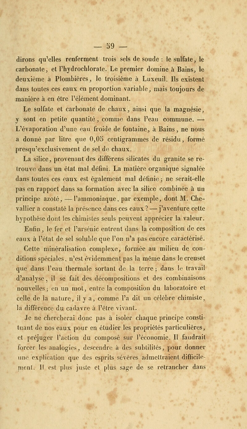 dirons qu'elles renferment trois sels de soude : le sulfate, le carbonate, et l'hydrochlorate. Le premier domine à Bains, le deuxième à Plombières, le troisième à Luxeuil. Ils existent dans toutes ces eaux en proportion variable, mais toujours de manière à en être l'élément dominant. Le sulfate et carbonate de chaux, ainsi que la magnésie, y sont en petite quantité, comme dans l'eau commune. — L'évaporatiou d'une eau froide de fontaine, à Bains, ne nous a donné par litre que 0,0S centigrammes de résidu, formée presqu'exclusivement de sel de chaux. La silice, provenant des différens silicates du granité se re- trouve dans un état mal défini. La matière organique signalée dans toutes ces eaux est également mal définie ; ne serait-elle pas en rapport dans sa formation avec la silice combinée à un principe azoté, —l'ammoniaque, par exemple, dont M. Che- vallier a constaté la présence dans ces eaux? — j'aventure cette hypothèse dont les chimistes seuls peuvent apprécier la valeur. Enfin, le fer et l'arsenic entrent dans la composition de ces eaux à l'état de sel soluble que l'on n'a pas encore caractérisé. Cette minéralisation complexe, formée au milieu de con- ditions spéciales, n'est évidemment pas la même dans le creuset que dans l'eau thermale sortant de la terre ; dans le travail d'analyse, il se fait des décompositions et des combinaisons nouvelles 5 en un mot, entre la composition du laboratoire et celle de la nature, il y a, comme l'a dit un célèbre chimiste, la différence du cadavre à l'être vivant. Je ne chercherai donc pas à isoler chaque principe consti- tuant de nos eaux pour en étudier les propriétés particulières, et préjuger l'action du composé sur l'économie. Il faudrait forcer les analogies, descendre à des subtililés, pour donner une explication que des esprits sévères admettraient difficile- ment, il est plus juste et plus sage de se retrancher dans