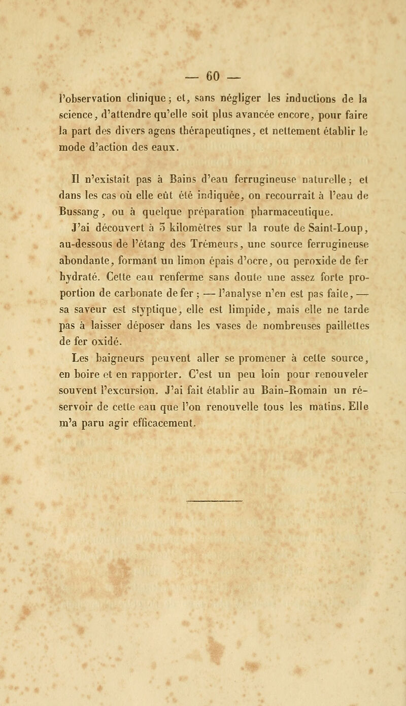 l'observation clinique; et, sans négliger les inductions de la science, d'attendre qu'elle soit plus avancée encore, pour faire la part des divers agens thérapeutiques, et nettement établir le mode d'action des eaux. Il n'existait pas à Bains d'eau ferrugineuse naturelle ; et dans les cas où elle eût été indiquée, on recourrait à l'eau de Bussang, ou à quelque préparation pharmaceutique. J'ai découvert à 5 kilomètres sur la route de Saint-Loup, au-dessous de l'étang des Trémeurs, une source ferrugineuse abondante, formant un limon épais d'ocre, ou peroxide de fer hydraté. Celte eau renferme sans doute une assez forte pro- portion de carbonate de fer ; — l'analyse n'en est pas faite, — sa saveur est styptique, elle est limpide, mais elle ne tarde pas à laisser déposer dans les vases de nombreuses paillettes de fer oxidé. Les baigneurs peuvent aller se promener à cette source, en boire et en rapporter. C'est un peu loin pour renouveler souvent l'excursion. J'ai fait établir au Bain-Romain un ré- servoir de cette eau que l'on renouvelle tous les matins. Elle m'a paru agir efficacement.