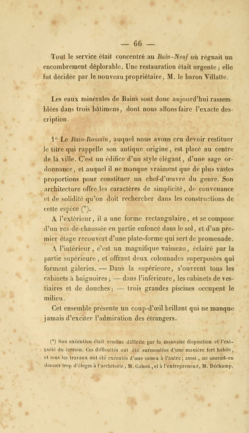 Tout le service était concentré au Bain-'Neuf oii régnait un encombrement déplorable. Une restauration était urgente ; elle fut décidée par le nouveau propriétaire, M. le baron Villatte. Les eaux minérales de Bains sont donc aujourd'hui rassem- blées dans trois bâlimens, dont nous allons faire l'exacte des- cription. 1° Le Bain-Romain, auquel nous avons cru devoir restituer le titre qui rappelle son antique origine, est placé au centre de la ville. C'est un édifice d'un style élégant, d'une sage or- donnance, et auquel il ne manque vraiment que de plus vastes proportions pour constituer un chef-d'œuvre du genre. Son architecture offre les caractères de simplicité, de convenance et de solidité qu'on doit rechercher dans les constructions de celte espèce Q. A l'extérieur, il a une forme rectangulaire, et se compose d'un rez-de-chaussée en partie enfoncé dans le sol, et d'un pre- mier étage recouvert d'une plate-forme qui sert de promenade. A l'intérieur, c'est un magnifique vaisseau, éclairé par la partie supérieure, et offrant deux colonnades superposées qui forment galeries. — Dans la supérieure, s'ouvrent tous les cabinets à baignoires ; — dans l'inférieure, les cabinets de ves- tiaires et de douches 5 — trois grandes piscines occupent le milieu. Cet ensemble présente un coup-d'œil brillant qui ne manque jamais d'exciter l'admiration des étrangers. (*) Son exécution était rendue difficile par la mauvaise disposition et l'exi- guité du terrain. Ces difûcullés ont été surmontées d'une manière fort habile, et tous les travaux ont été exécutés d'une saison à l'autre ; aussi , ne saurait-on donner trop d'éloges à l'architecte, M.Gahon ,el à l'eutrepreneur, M. Déchamp.