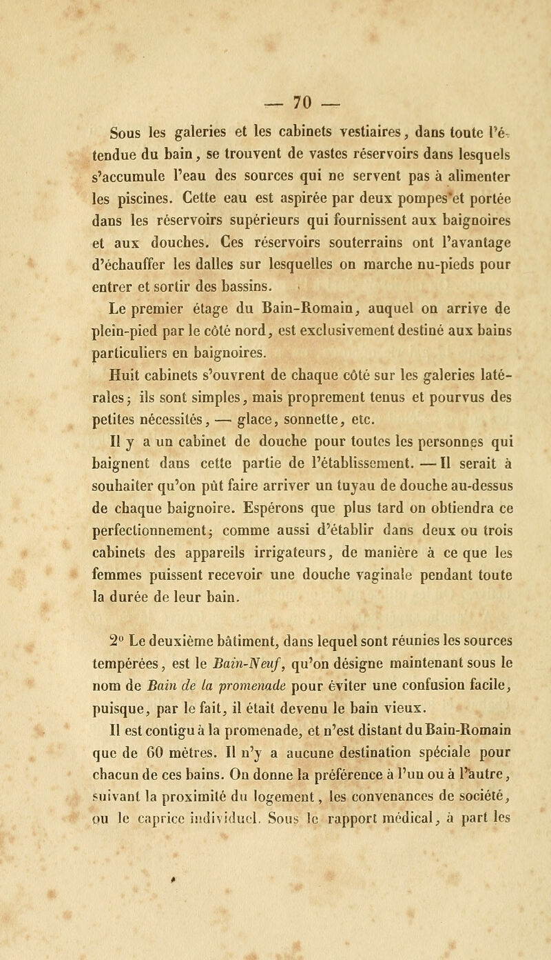 Sous les galeries et les cabinets vestiaires, dans tonte l'é- tendue du bain, se trouvent de vastes réservoirs dans lesquels s'accumule l'eau des sources qui ne servent pas à alimenter les piscines. Cette eau est aspirée par deux pompes'et portée dans les réservoirs supérieurs qui fournissent aux baignoires et aux douches. Ces réservoirs souterrains ont l'avantage d'échauffer les dalles sur lesquelles on marche nu-pieds pour entrer et sortir des bassins. Le premier étage du Bain-Romain, auquel on arrive de plein-pied par le côté nord, est exclusivement destiné aux bains particuliers en baignoires. Huit cabinets s'ouvrent de chaque côté sur les galeries laté- rales j ils sont simples, mais proprement tenus et pourvus des petites nécessités, — glace, sonnette, etc. Il y a un cabinet de douche pour toutes les personnes qui baignent dans cette partie de l'établissement. — Il serait à souhaiter qu'on pût faire arriver un tuyau de douche au-dessus de chaque baignoire. Espérons que plus tard on obtiendra ce perfectionnement j comme aussi d'établir dans deux ou trois cabinets des appareils irrigateurs, de manière à ce que les femmes puissent recevoir une douche vaginale pendant toute la durée de leur bain. 2° Le deuxième bâtiment, dans lequel sont réunies les sources tempérées, est le Bain-Neuf, qu'on désigne maintenant sous le nom de Bain de la promenade pour éviter une confusion facile, puisque, par le fait, il était devenu le bain vieux. Il estcontiguàla promenade, et n'est distant du Bain-Romain que de 60 mètres. Il n'y a aucune destination spéciale pour chacun de ces bains. On donne la préférence à l'un ou à P'autre, suivant la proximité du logement, les convenances de société, ou le caprice individuel. Sous le rapport médical, à part les