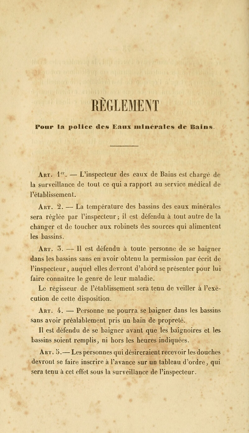 Pour la police des» Eaux minérales de Bains. Art. l®^ — L'inspecteur des eaux de Bains est chargé de la surveillance de tout ce qui a rapport au service médical de l'établissement. Art. 2. — La température des bassins des eaux minérales sera réglée par l'inspecteur j il est défendu à tout autre de la changer et de toucher aux robinets des sources qui alimentent les bassins. Art. 5. — Il est défendu à toute personne de se baigner dans les bassins sans en avoir obtenu la permission par écrit de l'inspecteur, auquel elles devront d'abord se présenter pour lui faire connaître le genre de leur maladie. Le régisseur de l'établissement sera tenu de veiller à l'exé- cution de cette disposition. Art. 4. — Personne ne pourra se baigner dans les bassins sans avoir préalablement pris un bain de propreté. Il est défendu de se baigner avant que les baignoires et les bassins soient remplis, ni hors les heures indiquées. Art. 5.— Les personnes qui désireraient recevoir les douches devront se faire inscrire à l'avance sur un tableau d'ordre, qui sera tenu à cet effet sous la surveillance de l'inspecteur.