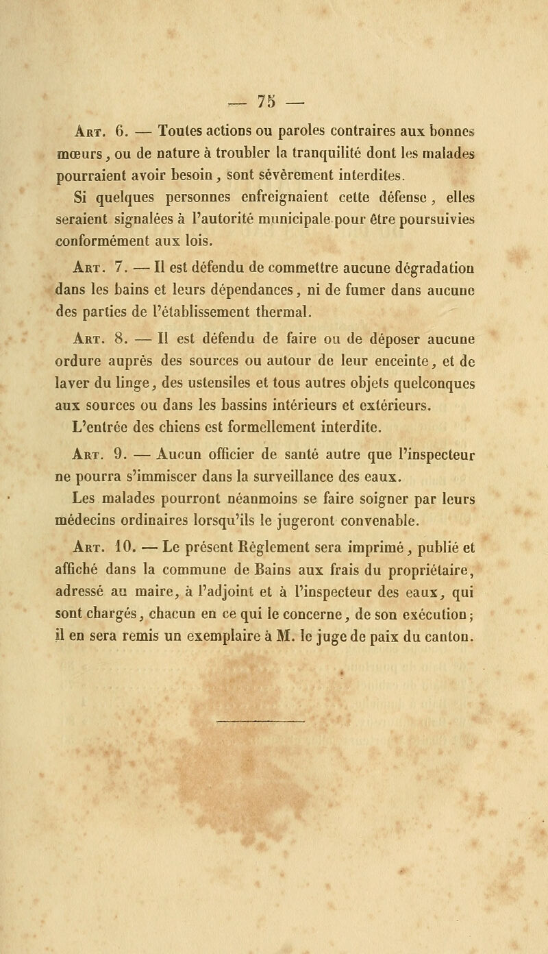 Art. 6. — Toutes actions ou paroles contraires aux bonnes mœurs, ou de nature à troubler la tranquilité dont les malades pourraient avoir besoin, sont sévèrement interdites. Si quelques personnes enfreignaient cette défense, elles seraient signalées à l'autorité municipale pour être poursuivies €onformément aux lois. Art. 7. — Il est défendu de commettre aucune dégradation dans les bains et leurs dépendances, ni de fumer dans aucune des parties de l'établissement thermal. Art. 8. — Il est défendu de faire ou de déposer aucune ordure auprès des sources ou autour de leur enceinte, et de laver du linge, des ustensiles et tous autres objets quelconques aux sources ou dans les bassins intérieurs et extérieurs. L'entrée des chiens est formellement interdite. Art. 9. — Aucun officier de santé autre que l'inspecteur ne pourra s'immiscer dans la surveillance des eaux. Les malades pourront néanmoins se faire soigner par leurs médecins ordinaires lorsqu'ils le jugeront convenable. Art. 10. — Le présent Règlement sera imprimé, publié et affiché dans la commune de Bains aux frais du propriétaire, adressé au maire, à l'adjoint et à l'inspecteur des eaux, qui sont chargés, chacun en ce qui le concerne, de son exécution; il en sera remis un exemplaire à M. le juge de paix du canton.